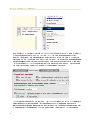 Managing and Configuring SSIS Packages




    After BI xPress is installed it can be run from outside of Visual Studio or as a BIDS add-
    in. When in Visual Studio, you can right-click on a package and select Add/Update
    Auditing Framework. The framework can be applied to a single package or to multiple
    packages. On the Connection Information tab you select the server and database where
    you would like to save the auditing information. The default database name is SSISops.
    Clicking the New option in the database will give you the create screen. This will create
    the tables and stored procedures needed to run the event handlers.




    On the Logging Options tab you will select the options of what you would like to log and
    how many times in a loop to log. You can select your script language and use the
    warning editor to remove warnings you don’t want to log. The Advanced tab allows you
    to enter custom variable names that you need to log. This is so you can incorporate


8
 