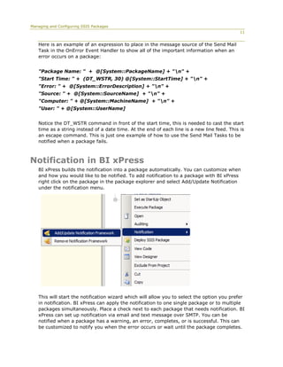 Managing and Configuring SSIS Packages
                                                                                             11


   Here is an example of an expression to place in the message source of the Send Mail
   Task in the OnError Event Handler to show all of the important information when an
   error occurs on a package:


   "Package Name: " + @[System::PackageName] + "n" +
   "Start Time: " + (DT_WSTR, 30) @[System::StartTime] + "n" +
   "Error: " + @[System::ErrorDescription] + "n" +
   "Source: " + @[System::SourceName] + "n" +
   "Computer: " + @[System::MachineName] + "n" +
   "User: " + @[System::UserName]


   Notice the DT_WSTR command in front of the start time, this is needed to cast the start
   time as a string instead of a date time. At the end of each line is a new line feed. This is
   an escape command. This is just one example of how to use the Send Mail Tasks to be
   notified when a package fails.



Notification in BI xPress
   BI xPress builds the notification into a package automatically. You can customize when
   and how you would like to be notified. To add notification to a package with BI xPress
   right click on the package in the package explorer and select Add/Update Notification
   under the notification menu.




   This will start the notification wizard which will allow you to select the option you prefer
   in notification. BI xPress can apply the notification to one single package or to multiple
   packages simultaneously. Place a check next to each package that needs notification. BI
   xPress can set up notification via email and text message over SMTP. You can be
   notified when a package has a warning, an error, completes, or is successful. This can
   be customized to notify you when the error occurs or wait until the package completes.
 