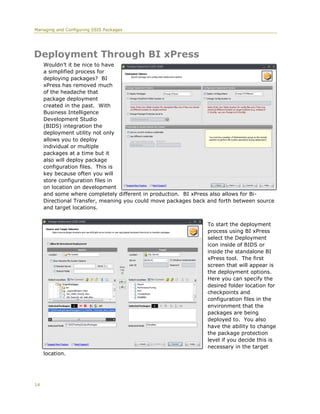 Managing and Configuring SSIS Packages




Deployment Through BI xPress
     Wouldn’t it be nice to have
     a simplified process for
     deploying packages? BI
     xPress has removed much
     of the headache that
     package deployment
     created in the past. With
     Business Intelligence
     Development Studio
     (BIDS) integration the
     deployment utility not only
     allows you to deploy
     individual or multiple
     packages at a time but it
     also will deploy package
     configuration files. This is
     key because often you will
     store configuration files in
     on location on development
     and some where completely different in production. BI xPress also allows for Bi-
     Directional Transfer, meaning you could move packages back and forth between source
     and target locations.


                                                                To start the deployment
                                                                process using BI xPress
                                                                select the Deployment
                                                                icon inside of BIDS or
                                                                inside the standalone BI
                                                                xPress tool. The first
                                                                screen that will appear is
                                                                the deployment options.
                                                                Here you can specify the
                                                                desired folder location for
                                                                checkpoints and
                                                                configuration files in the
                                                                environment that the
                                                                packages are being
                                                                deployed to. You also
                                                                have the ability to change
                                                                the package protection
                                                                level if you decide this is
                                                                necessary in the target
     location.




14
 