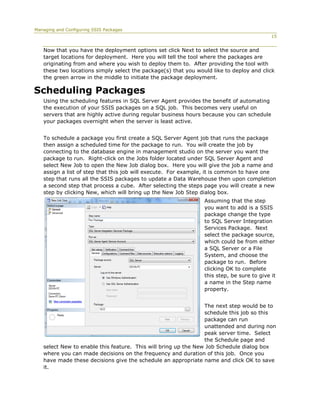 Managing and Configuring SSIS Packages
                                                                                           15


   Now that you have the deployment options set click Next to select the source and
   target locations for deployment. Here you will tell the tool where the packages are
   originating from and where you wish to deploy them to. After providing the tool with
   these two locations simply select the package(s) that you would like to deploy and click
   the green arrow in the middle to initiate the package deployment.

Scheduling Packages
   Using the scheduling features in SQL Server Agent provides the benefit of automating
   the execution of your SSIS packages on a SQL job. This becomes very useful on
   servers that are highly active during regular business hours because you can schedule
   your packages overnight when the server is least active.


   To schedule a package you first create a SQL Server Agent job that runs the package
   then assign a scheduled time for the package to run. You will create the job by
   connecting to the database engine in management studio on the server you want the
   package to run. Right-click on the Jobs folder located under SQL Server Agent and
   select New Job to open the New Job dialog box. Here you will give the job a name and
   assign a list of step that this job will execute. For example, it is common to have one
   step that runs all the SSIS packages to update a Data Warehouse then upon completion
   a second step that process a cube. After selecting the steps page you will create a new
   step by clicking New, which will bring up the New Job Step dialog box.
                                                                Assuming that the step
                                                                you want to add is a SSIS
                                                                package change the type
                                                                to SQL Server Integration
                                                                Services Package. Next
                                                                select the package source,
                                                                which could be from either
                                                                a SQL Server or a File
                                                                System, and choose the
                                                                package to run. Before
                                                                clicking OK to complete
                                                                this step, be sure to give it
                                                                a name in the Step name
                                                                property.


                                                                The next step would be to
                                                                schedule this job so this
                                                                package can run
                                                                unattended and during non
                                                                peak server time. Select
                                                                the Schedule page and
   select New to enable this feature. This will bring up the New Job Schedule dialog box
   where you can made decisions on the frequency and duration of this job. Once you
   have made these decisions give the schedule an appropriate name and click OK to save
   it.
 
