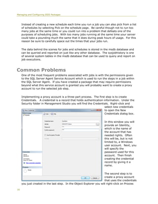 Managing and Configuring SSIS Packages



     Instead of creating a new schedule each time you run a job you can also pick from a list
     of schedules by selecting Pick on the schedule page. Be careful though not to run too
     many jobs at the same time or you could run into a problem that defeats one of the
     purposes of scheduling jobs. With too many jobs running at the same time your server
     could take a pounding much the same that it does during peak hours of usage. For this
     reason be sure to carefully space out the times that your jobs run.


     The data behind the scenes for jobs and schedules is stored in the msdb database and
     can be queried and reported on just like any other database. The sysjobhistory is one
     of several system tables in the msdb database that can be used to query and report on
     job executions.



Common Problems
     One of the most frequent problems associated with jobs is with the permissions given
     to the SQL Server Agent Service Account which is used to run the steps in a job within
     the SQL Server Agent. If you have created a package that may require permissions
     beyond what this service account is granted you will probably want to create a proxy
     account to run the selected job step.


     Implementing a proxy account is a three part process. The first step is to create
     Credentials. A credential is a record that holds authentication information. Under the
     Security folder in Management Studio you will find the Credentials. Right-click and
                                                                      select new credentials
                                                                      to open the New
                                                                      Credentials dialog box.


                                                                     In this window you will
                                                                     provide an Identity,
                                                                     which is the name of
                                                                     the account that has
                                                                     needed rights. Often
                                                                     this will be, but is not
                                                                     limited to, a Windows
                                                                     user account. Next, you
                                                                     will specify the
                                                                     password used for this
                                                                     account. Then finish
                                                                     creating the credential
                                                                     record by giving it a
                                                                     name.


                                                                      The second step is to
                                                                      create a proxy account
                                                                      that uses the credentials
     you just created in the last step. In the Object Explorer you will right-click on Proxies

16
 