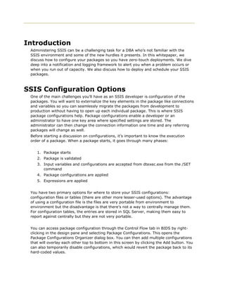 Introduction
 Administering SSIS can be a challenging task for a DBA who’s not familiar with the
 SSIS environment and some of the new hurdles it presents. In this whitepaper, we
 discuss how to configure your packages so you have zero-touch deployments. We dive
 deep into a notification and logging framework to alert you when a problem occurs or
 when you run out of capacity. We also discuss how to deploy and schedule your SSIS
 packages.



SSIS Configuration Options
 One of the main challenges you’ll have as an SSIS developer is configuration of the
 packages. You will want to externalize the key elements in the package like connections
 and variables so you can seamlessly migrate the packages from development to
 production without having to open up each individual package. This is where SSIS
 package configurations help. Package configurations enable a developer or an
 administrator to have one key area where specified settings are stored. The
 administrator can then change the connection information one time and any referring
 packages will change as well.
 Before starting a discussion on configurations, it’s important to know the execution
 order of a package. When a package starts, it goes through many phases:


    1. Package starts
    2. Package is validated
    3. Input variables and configurations are accepted from dtexec.exe from the /SET
       command
    4. Package configurations are applied
    5. Expressions are applied


 You have two primary options for where to store your SSIS configurations:
 configuration files or tables (there are other more lesser-used options). The advantage
 of using a configuration file is the files are very portable from environment to
 environment but the disadvantage is that there’s not a way to centrally manage them.
 For configuration tables, the entries are stored in SQL Server, making them easy to
 report against centrally but they are not very portable.


 You can access package configuration through the Control Flow tab in BIDS by right-
 clicking in the design pane and selecting Package Configurations. This opens the
 Package Configurations Organizer dialog box. You can then add multiple configurations
 that will overlay each other top to bottom in this screen by clicking the Add button. You
 can also temporarily disable configurations, which would revert the package back to its
 hard-coded values.
 