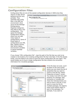 Managing and Configuring SSIS Packages


Configuration Files
    Configuration files are one of the easiest configuration devices in SSIS since they
    require no SQL Server
    backend and are very
    portable. They
    resemble web.config
    files in the ASP.net
    environment. Once
    you’re at the Package
    Configurations
    Organizer dialog box,
    click Add to add a new
    configuration. This
    opens the Package
    Configuration Wizard,
    where you can add
    many types of
    configurations. Some of
    those types of
    configurations are XML
    files, registry entries,
    SQL Server tables,
    environment variables
    or parent package
    variables.


    If you choose “XML configuration file” , type the path of the file that you wish to be
    created or the location of an existing configuration file then click Next. If the file already
    exists, you’ll be asked if you wish to reuse the same configuration file over again. This
    would enable you to have a single configuration file that contains the connection
    information for a hundred packages.


                                                                If the file does not exist, you’ll
                                                                be taken to the next screen
                                                                where you can check the list of
                                                                properties that you want to
                                                                export to the file the “Select
                                                                Properties to Export” screen.
                                                                You simply must drill into each
                                                                property of a package, task,
                                                                connection or variable and
                                                                check the individual items you
                                                                wish to have in the file. If you
                                                                want to reuse the file for
                                                                multiple packages, the object’s
                                                                name must exactly match in
                                                                each of the packages. For
                                                                example, if you want to

2
 
