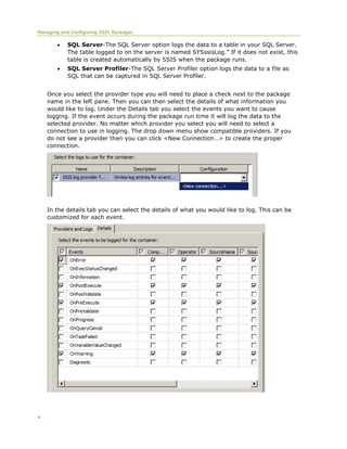 Managing and Configuring SSIS Packages

           SQL Server-The SQL Server option logs the data to a table in your SQL Server.
            The table logged to on the server is named SYSssisLog.” If it does not exist, this
            table is created automatically by SSIS when the package runs.
           SQL Server Profiler-The SQL Server Profiler option logs the data to a file as
            SQL that can be captured in SQL Server Profiler.


    Once you select the provider type you will need to place a check next to the package
    name in the left pane. Then you can then select the details of what information you
    would like to log. Under the Details tab you select the events you want to cause
    logging. If the event occurs during the package run time it will log the data to the
    selected provider. No matter which provider you select you will need to select a
    connection to use in logging. The drop down menu show compatible providers. If you
    do not see a provider then you can click <New Connection…> to create the proper
    connection.




    In the details tab you can select the details of what you would like to log. This can be
    customized for each event.




4
 