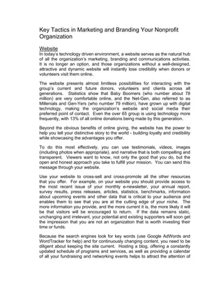 Key Tactics in Marketing and Branding Your Nonprofit
Organization
Website
In today’s technology driven environment, a website serves as the natural hub
of all the organization’s marketing, branding and communications activities.
It is no longer an option, and those organizations without a well-designed,
attractive and dynamic website will instantly lose credibility when donors or
volunteers visit them online.
The website presents almost limitless possibilities for interacting with the
group’s current and future donors, volunteers and clients across all
generations. Statistics show that Baby Boomers (who number about 78
million) are very comfortable online, and the Net-Gen, also referred to as
Millenials and Gen-Yers (who number 79 million), have grown up with digital
technology, making the organization’s website and social media their
preferred point of contact. Even the over 65 group is using technology more
frequently, with 13% of all online donations being made by this generation.
Beyond the obvious benefits of online giving, the website has the power to
help you tell your distinctive story to the world - building loyalty and credibility
while showcasing the advantages you offer.
To do this most effectively, you can use testimonials, videos, images
(including photos when appropriate), and narrative that is both compelling and
transparent. Viewers want to know, not only the good that you do, but the
open and honest approach you take to fulfill your mission. You can send this
message through your website.
Use your website to cross-sell and cross-promote all the other resources
that you offer. For example, on your website you should provide access to
the most recent issue of your monthly e-newsletter, your annual report,
survey results, press releases, articles, statistics, benchmarks, information
about upcoming events and other data that is critical to your audience and
enables them to see that you are at the cutting edge of your niche. The
more information you provide, and the more current it is, the more likely it will
be that visitors will be encouraged to return. If the data remains static,
unchanging and irrelevant, your potential and existing supporters will soon get
the impression that you are not an organization that is worth investing their
time or funds.
Because the search engines look for key words (use Google AdWords and
WordTracker for help) and for continuously changing content, you need to be
diligent about keeping the site current. Hosting a blog, offering a constantly
updated schedule of programs and services, as well as providing a calendar
of all your fundraising and networking events helps to attract the attention of
 