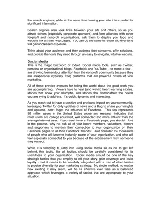 the search engines, while at the same time turning your site into a portal for
significant information.
Search engines also seek links between your site and others, so as you
attract donors (especially corporate sponsors) and form alliances with other
for-profit and nonprofit organizations, ask them to display your logo and
website link on their web pages. You can do the same in return and everyone
will gain increased exposure.
Think about your audience and then address their concerns, offer solutions,
and provide the tools they need through an easy to navigate, intuitive website.
Social Media
This is the magic buzzword of today! Social media tools, such as Twitter,
personal or organizational blogs, Facebook and YouTube – to name a few –
are drawing tremendous attention from the nonprofit community because they
are inexpensive (typically free) platforms that are powerful drivers of viral
marketing.
All of these provide avenues for telling the world about the good work you
are accomplishing. Viewers love to hear (and watch) heart warming stories,
stories that show your triumphs, and stories that demonstrate the needs
you are trying to address. It’s quick, dynamic and interesting.
As you reach out to have a positive and profound impact on your community,
leveraging Twitter for daily updates or news and a blog to share your insights
and opinions, don’t forget the influence of Facebook. This tool represents
90 million users in the United States alone and research indicates that
most users are college educated, well connected and more affluent than the
average Internet user. If you don’t have a Facebook page, you should. And
in the process, why not ask all of your board members, volunteers, donors
and supporters to mention their connection to your organization on their
Facebook pages to all their Facebook ‘friends.’ Just consider the thousands
of people who will become instantly aware of your organization, and who will
feel especially connected to you because of the endorsement from someone
they respect.
While it is tempting to jump into using social media so as not to get left
behind, this tactic, like all tactics, should be carefully considered for its
usefulness to your organization. Social media should be one of the key
strategic tactics that you employ to tell your story, gain coverage and build
loyalty – but it needs to be carefully integrated with a mix of other tactics
to provide diversity for your marketing strategy. No single method, no matter
how exciting it may seem, will be as effective over time as a balanced
approach which leverages a variety of tactics that are appropriate to your
situation.
 