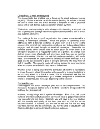 Direct Mail, E-mail and Beyond
This is one tactic that enables you to focus on the exact audience you are
targeting. Unlike a website, which is reactive (waiting for visitors to arrive),
the use of direct mail and e-mail enables a nonprofit to take a proactive
stance with a well-defined audience carefully chosen by them.
While direct mail marketing is still a strong tool for branding a nonprofit, the
cost of printing and postage has encouraged most nonprofits to turn to e-mail
as a superior alternative.
The challenge for the nonprofit organization that prefers to use e-mail is in
building a meaningful database. Once the project of gathering e-mail
addresses from a targeted audience is under way (it is a never ending
process), the nonprofit can begin using e-mail as a way to keep stakeholders
engaged and informed through personalized messages. Nonprofits can
promote events, send specific calls to action (such as when there is an
emergency situation or a request for names on a petition) to a large, well-
defined group, more effectively and at a lower cost than can be matched
by any other option. It is also one tool that can be passed along with terrific
ease. So whenever an organization is sending an e-mail message, it is a
good idea to ask recipients to pass it along to someone who they think will
find it valuable. The group’s reach will quickly exceed its own boundaries
when supporters are enlisted to help expand its horizons.
Whether e-mail is being utilized for the distribution of monthly e-newsletters,
to create frequent, relevant interaction with supporters, to send invitations to
an upcoming event or to thank a donor, it is an entrenched tool that has
enhanced the ability of nonprofits to go to market, using either a broad brush
stroke or a laser-focused message, depending on the situation.
The Next Big Idea
Data suggests that e-mail campaigns yield about a 28% response rate. Text
messages, though are opened 97% of the time – and 83% are opened in the
first hour they are received!
However, texting brings with it special challenges. First of all, cell phone
numbers are often carefully guarded, so you will have to get permission from
your supporters to text them. Secondly, you will have to be very cautious
with the quantity and quality of the texts you send so that you do not
become intrusive. If however, you are able to walk the fine line and keep
your texts relevant and to a minimum, you may be able to (cautiously) use
this incredible tool to connect instantly with your audience.
 