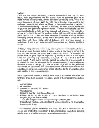 Events
Face time still matters in building powerful relationships that pay off. As a
result, many organizations find that events, from the grandest galas to the
most intimate dinner parties, remain excellent fundraising tools, even in the
current economic climate. With the right theme, the right draw, and the right
audience, some organizations are filling the room and earning in excess of
$1 million in one evening. The cost of the ticket, the silent auction, raffles and
ad journals also generate significant dollars. Several organizations use their
constituents/clients to help generate support and revenue. For example, a
private school recently had the students selling balloons at their annual gala.
Each balloon cost $1000 and when one was purchased from the students
circulating around the room, it was tied to the donor’s chair. Soon the room
was filled with these gaily colored balloons and everyone wanted to
participate. It was a very easy, incredibly inexpensive way to raise additional
funds!
As today’s nonprofits are continuously seeking new ways, like selling balloons,
to grow revenue, they are finding it easier to add a new twist to some of the
tried and true events that remain key producers for them. For instance, the
yearly black tie gala might be improved by having a famous author speak
while also providing a personalized, autographed copy of his/her book for
every guest. A golf outing might be spiced up by having a pro available at
several of the holes for additional tips for the participants. A tour of a battered
women’s shelter, a new group home, or a backstage visit at the performing
arts center, all conducted with commentary from the executive director, can
provide new perspectives and draw critical attention to the organization while
also creating a new revenue source.
Each organization needs to decide what type of fundraiser will work best
for them, given their available resources. Some of the most common options
are:
 Annual galas
 Golf outings
 A series of low cost “fun” events
 Wine tastings
 Seasonal events – like Oktoberfest, etc.
 Private parties in the homes of board members – especially when
targeting high net worth donors
 Tours of the organization’s facility/center/group home, etc
 Inspirational meetings with constituents who explain how the organization
has impacted them
The established goal for all of these is to raise funds, but in each instance, the
events also enable the organization to demonstrate their value, build personal
relationships and build momentum among their supporters.
 