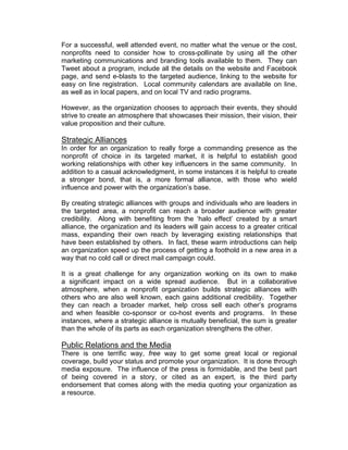 For a successful, well attended event, no matter what the venue or the cost,
nonprofits need to consider how to cross-pollinate by using all the other
marketing communications and branding tools available to them. They can
Tweet about a program, include all the details on the website and Facebook
page, and send e-blasts to the targeted audience, linking to the website for
easy on line registration. Local community calendars are available on line,
as well as in local papers, and on local TV and radio programs.
However, as the organization chooses to approach their events, they should
strive to create an atmosphere that showcases their mission, their vision, their
value proposition and their culture.
Strategic Alliances
In order for an organization to really forge a commanding presence as the
nonprofit of choice in its targeted market, it is helpful to establish good
working relationships with other key influencers in the same community. In
addition to a casual acknowledgment, in some instances it is helpful to create
a stronger bond, that is, a more formal alliance, with those who wield
influence and power with the organization’s base.
By creating strategic alliances with groups and individuals who are leaders in
the targeted area, a nonprofit can reach a broader audience with greater
credibility. Along with benefiting from the ‘halo effect’ created by a smart
alliance, the organization and its leaders will gain access to a greater critical
mass, expanding their own reach by leveraging existing relationships that
have been established by others. In fact, these warm introductions can help
an organization speed up the process of getting a foothold in a new area in a
way that no cold call or direct mail campaign could.
It is a great challenge for any organization working on its own to make
a significant impact on a wide spread audience. But in a collaborative
atmosphere, when a nonprofit organization builds strategic alliances with
others who are also well known, each gains additional credibility. Together
they can reach a broader market, help cross sell each other’s programs
and when feasible co-sponsor or co-host events and programs. In these
instances, where a strategic alliance is mutually beneficial, the sum is greater
than the whole of its parts as each organization strengthens the other.
Public Relations and the Media
There is one terrific way, free way to get some great local or regional
coverage, build your status and promote your organization. It is done through
media exposure. The influence of the press is formidable, and the best part
of being covered in a story, or cited as an expert, is the third party
endorsement that comes along with the media quoting your organization as
a resource.
 