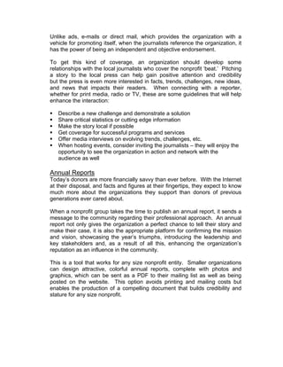 Unlike ads, e-mails or direct mail, which provides the organization with a
vehicle for promoting itself, when the journalists reference the organization, it
has the power of being an independent and objective endorsement.
To get this kind of coverage, an organization should develop some
relationships with the local journalists who cover the nonprofit ‘beat.’ Pitching
a story to the local press can help gain positive attention and credibility
but the press is even more interested in facts, trends, challenges, new ideas,
and news that impacts their readers. When connecting with a reporter,
whether for print media, radio or TV, these are some guidelines that will help
enhance the interaction:
 Describe a new challenge and demonstrate a solution
 Share critical statistics or cutting edge information
 Make the story local if possible
 Get coverage for successful programs and services
 Offer media interviews on evolving trends, challenges, etc.
 When hosting events, consider inviting the journalists – they will enjoy the
opportunity to see the organization in action and network with the
audience as well
Annual Reports
Today’s donors are more financially savvy than ever before. With the Internet
at their disposal, and facts and figures at their fingertips, they expect to know
much more about the organizations they support than donors of previous
generations ever cared about.
When a nonprofit group takes the time to publish an annual report, it sends a
message to the community regarding their professional approach. An annual
report not only gives the organization a perfect chance to tell their story and
make their case, it is also the appropriate platform for confirming the mission
and vision, showcasing the year’s triumphs, introducing the leadership and
key stakeholders and, as a result of all this, enhancing the organization’s
reputation as an influence in the community.
This is a tool that works for any size nonprofit entity. Smaller organizations
can design attractive, colorful annual reports, complete with photos and
graphics, which can be sent as a PDF to their mailing list as well as being
posted on the website. This option avoids printing and mailing costs but
enables the production of a compelling document that builds credibility and
stature for any size nonprofit.
 