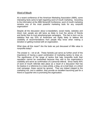 Word of Mouth
At a recent conference of the American Marketing Association (AMA), some
interesting facts came to light regarding word of mouth marketing. According
to the information at the AMA Nonprofit Conference, word of mouth marketing
remains one of the most powerful marketing tools for any nonprofit
organization!
Despite all the discussion about e-newsletters, social media, websites and
direct mail, people are still twice as likely to trust the advice of friends
and family than to trust advertising-type campaigns. This fact is born out by
statistics that say 53% of Americans are highly likely to believe the
credibility of recommendations from people they know when making a
donation or getting involved with an organization.
What does all this mean? Are the tools we just discussed of little value to
nonprofits today?
The answer is - not at all. These factoids just serve as further proof of the
importance of having a good combination of marketing tactics to draw on.
The significance of the range of tactics that help nonprofits build their
reputation cannot be overlooked because they add to the organization’s
credibility and serve as confirmation of a personal referral. Since nearly 40%
of word of mouth referrals take place as a result of a discussion that has
its impetus in a reference to a news article, a blog, an e-mail blast, or a direct
mail campaign, these cannot be ignored. They are indeed integral to the
marketing mix, and in addition, they provide an excellent launching pad for a
friend or supporter who is promoting the organization.
 