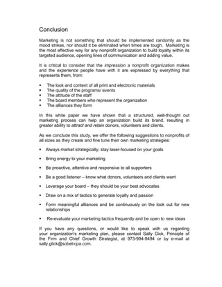 Conclusion
Marketing is not something that should be implemented randomly as the
mood strikes, nor should it be eliminated when times are tough. Marketing is
the most effective way for any nonprofit organization to build loyalty within its
targeted audience, opening lines of communication and adding value.
It is critical to consider that the impression a nonprofit organization makes
and the experience people have with it are expressed by everything that
represents them, from:
 The look and content of all print and electronic materials
 The quality of the programs/ events
 The attitude of the staff
 The board members who represent the organization
 The alliances they form
In this white paper we have shown that a structured, well-thought out
marketing process can help an organization build its brand, resulting in
greater ability to attract and retain donors, volunteers and clients.
As we conclude this study, we offer the following suggestions to nonprofits of
all sizes as they create and fine tune their own marketing strategies:
 Always market strategically; stay laser-focused on your goals
 Bring energy to your marketing
 Be proactive, attentive and responsive to all supporters
 Be a good listener – know what donors, volunteers and clients want
 Leverage your board – they should be your best advocates
 Draw on a mix of tactics to generate loyalty and passion
 Form meaningful alliances and be continuously on the look out for new
relationships
 Re-evaluate your marketing tactics frequently and be open to new ideas
If you have any questions, or would like to speak with us regarding
your organization’s marketing plan, please contact Sally Gick, Principle of
the Firm and Chief Growth Strategist, at 973-994-9494 or by e-mail at
sally.glick@sobel-cpa.com.
 