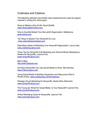 Footnotes and Citations
The following websites and articles were researched and used as support
material in writing this white paper.
Ways to Market a Non-Profit. David DeWitt.
www.AssociatedContent.com
How to Guerilla Market Your Non-profit Organization. Mollieanna.
www.eHow.com
Ten Ways to Market Your Nonprofit On Line.
www.newmediacampaigns.com
Eight Basic Steps to Marketing Your Nonprofit Organization. Laura Lake.
www.marketing.about.com
Three Tips for Nonprofit Viral Marketing and Word-of-Mouth Marketing is
Perfect for Nonprofits. Joanne Fritz.
www.nonprofit.about.com
Beth’s Blog.
http://beth.typepad.com
Six Ways Nonprofits Can Use Social Media to Grow. Rich Brooks.
www.Fastcompany.com
Using Social Media to Mobilize Supporters and Resources (Part I).
Rosita Cortez. www.rositacortez.com/fundraising
Strategic Social Marketing for Nonprofits. Nedra Kline Weinreich.
www.nonprofit.about.com
The Young are Wired for Social Media: Is Your Nonprofit? Joanne Fritz
www.nonprofit.about.com
Online Marketing Guide for Nonprofits. Joanne Fritz.
www.nonprofit.about.com
 