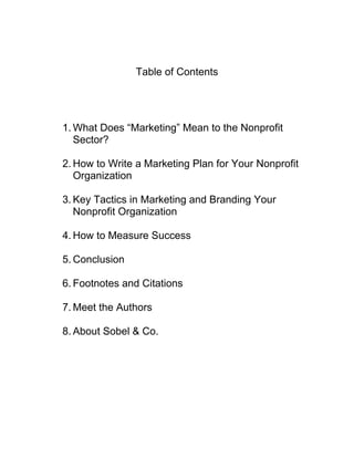 Table of Contents
1. What Does “Marketing” Mean to the Nonprofit
Sector?
2. How to Write a Marketing Plan for Your Nonprofit
Organization
3. Key Tactics in Marketing and Branding Your
Nonprofit Organization
4. How to Measure Success
5. Conclusion
6. Footnotes and Citations
7. Meet the Authors
8. About Sobel & Co.
 