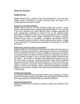 Meet the Authors
Bridget Hartnett
Bridget Hartnett, CPA, a member of the Firm at Sobel & Co., has more than
thirteen years of experience in public accounting which she draws on to
provide high level services for clients.
Experience in the Nonprofit Niche
Bridget spends most of her time working closely with clients in social
services and nonprofit areas, including educational institutions. As a member
in the firm’s Nonprofit and Social Services Group, Bridget supervises the
audit engagements conducted by Sobel & Co. for the Cerebral Palsy
Association of Middlesex County, the Youth Development Clinic of Newark
and Catholic Charities of the Trenton, Metuchen and Newark dioceses,
Freedom House, and C.J. Foundation. In addition, she handles all of the
firm’s education audits and holds a Public School Auditor’s license. Bridget
is also responsible for reviewing and overseeing the preparation of nonprofit
tax returns.
Philanthropic and Social Service Commitment
Bridget carries her commitment to social services beyond the work place to
include her personal involvement in several areas, such as at St. Benedict's
school in Holmdel where she is always available for volunteering for projects
and special events as needed as well as giving her resources and time to
various children’s charities, such as the New Jersey Chapter of Make-A-Wish
and others. She is also a volunteer with professional business groups in
the New Jersey community, including Monmouth Ocean County Nonprofit
Committee and the Western Monmouth Chamber of Commerce where she
helped to found the successful Young Professionals’ Group and currently
serves as Co-Chair and founder of their newly formed Nonprofit Committee.
Bridget is also an active member of the New Jersey CPA Society’s Nonprofit
Interest Group.
Professional Credentials
As a licensed Certified Public Accountant in New Jersey, Bridget is a member
of both the American Institute of Certified Public Accountants (AICPA) and the
New Jersey Society of Certified Public Accountants (NJSCPA).
Educational Background
Bridget graduated with her Bachelor of Science degree from Montclair State
University.
 