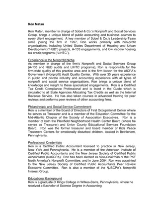 Ron Matan
Ron Matan, member in charge of Sobel & Co.’s Nonprofit and Social Services
Group, brings a unique blend of public accounting and business acumen to
every client engagement. A key member of Sobel & Co.’s Leadership Team
since joining the firm in 1997, Ron works primarily with non-profit
organizations, including United States Department of Housing and Urban
Development (“HUD”) projects, A-133 engagements, and low income housing
tax credit programs (“LIHTC”).
Experience in the Nonprofit Niche
As member in charge of the firm’s Nonprofit and Social Services Group
(A-133 and HUD audits and LIHTC programs), Ron is responsible for the
firm-wide quality of this practice area and is the firm liaison for the AICPA’s
Government (Nonprofit) Audit Quality Center. With over 35 years experience
in public and private industry and accounting experience with all types of
nonprofit and social service organizations, Ron brings a unique blend of
knowledge and insight to these specialized engagements. Ron is a Certified
Tax Credit Compliance Professional and is listed in the Guide which is
circulated to all State Agencies Allocating Tax Credits as well as the Internal
Revenue Service. He has also taken courses in advanced training for peer
reviews and performs peer reviews of other accounting firms.
Philanthropic and Social Service Commitment
Ron is a member of the Board of Directors of First Occupational Center where
he serves as Treasurer and is a member of the Education Committee for the
Mid-Atlantic Chapter of the Society of Association Executives. Ron is a
member of both the Plainfield Neighborhood Health Center Board (where he
serves as Treasurer) and Union County Educational Services Foundation
Board. Ron was the former treasurer and board member of Kids Peace
Treatment Centers for emotionally disturbed children, located in Bethlehem,
Pennsylvania.
Professional Credentials
Ron is a Certified Public Accountant licensed to practice in New Jersey,
New York and Pennsylvania. He is a member of the American Institute of
Certified Public Accountants and the New Jersey Society of Certified Public
Accountants (NJSCPA). Ron has been elected as Vice-Chairman of the PKF
North America’s Nonprofit Committee, and in June 2004, Ron was appointed
to the New Jersey Society of Certified Public Accountants Peer Review
Executive Committee. Ron is also a member of the NJSCPA’s Nonprofit
Interest Group.
Educational Background
Ron is a graduate of Kings College in Wilkes-Barre, Pennsylvania, where he
received a Bachelor of Science Degree in Accounting
 