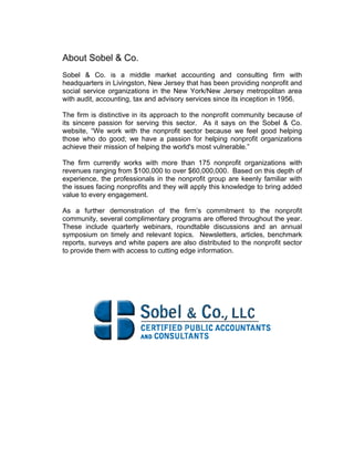 About Sobel & Co.
Sobel & Co. is a middle market accounting and consulting firm with
headquarters in Livingston, New Jersey that has been providing nonprofit and
social service organizations in the New York/New Jersey metropolitan area
with audit, accounting, tax and advisory services since its inception in 1956.
The firm is distinctive in its approach to the nonprofit community because of
its sincere passion for serving this sector. As it says on the Sobel & Co.
website, “We work with the nonprofit sector because we feel good helping
those who do good; we have a passion for helping nonprofit organizations
achieve their mission of helping the world's most vulnerable.”
The firm currently works with more than 175 nonprofit organizations with
revenues ranging from $100,000 to over $60,000,000. Based on this depth of
experience, the professionals in the nonprofit group are keenly familiar with
the issues facing nonprofits and they will apply this knowledge to bring added
value to every engagement.
As a further demonstration of the firm’s commitment to the nonprofit
community, several complimentary programs are offered throughout the year.
These include quarterly webinars, roundtable discussions and an annual
symposium on timely and relevant topics. Newsletters, articles, benchmark
reports, surveys and white papers are also distributed to the nonprofit sector
to provide them with access to cutting edge information.
 