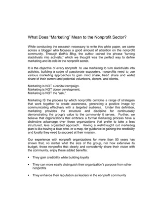 What Does “Marketing” Mean to the Nonprofit Sector?
While conducting the research necessary to write this white paper, we came
across a blogger who focuses a good amount of attention on the nonprofit
community. Through Beth’s Blog, the author coined the phrase “turning
slacktivists into activists,” which we thought was the perfect way to define
marketing and its role in the nonprofit sector.
It is the objective of every nonprofit to use marketing to turn slacktivists into
activists, building a cadre of passionate supporters, nonprofits need to use
various marketing approaches to gain mind share, heart share and wallet
share of their current and potential volunteers, donors, and clients.
Marketing is NOT a capital campaign.
Marketing is NOT donor development.
Marketing is NOT the “ask.”
Marketing IS the process by which nonprofits combine a range of strategies
that work together to create awareness, generating a positive image by
communicating effectively with a targeted audience. Under this definition,
marketing provides the structure and discipline for continuously
demonstrating the group’s value to the community it serves. Further, we
believe that organizations that embrace a formal marketing process have a
distinctive advantage over those organizations that prefer to take a less
structured, less organized approach. Having a well-thought out marketing
plan is like having a blue print, or a map, for guidance in gaining the credibility
and loyalty they need to succeed at their mission.
Our experience with nonprofit organizations for more than 50 years has
shown that, no matter what the size of the group, nor how extensive its
budget, those nonprofits that clearly and consistently share their vision with
the community, enjoy these added benefits:
 They gain credibility while building loyalty
 They can more easily distinguish their organization’s purpose from other
nonprofits
 They enhance their reputation as leaders in the nonprofit community
 