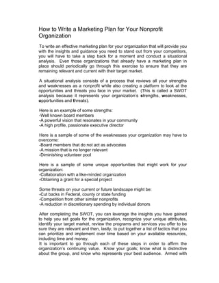 How to Write a Marketing Plan for Your Nonprofit
Organization
To write an effective marketing plan for your organization that will provide you
with the insights and guidance you need to stand out from your competitors,
you will have to take a step back for a moment and conduct a situational
analysis. Even those organizations that already have a marketing plan in
place should periodically go through this exercise to ensure that they are
remaining relevant and current with their target market.
A situational analysis consists of a process that reviews all your strengths
and weaknesses as a nonprofit while also creating a platform to look at the
opportunities and threats you face in your market. (This is called a SWOT
analysis because it represents your organization’s strengths, weaknesses,
opportunities and threats).
Here is an example of some strengths:
-Well known board members
-A powerful vision that resonates in your community
-A high profile, passionate executive director
Here is a sample of some of the weaknesses your organization may have to
overcome:
-Board members that do not act as advocates
-A mission that is no longer relevant
-Diminishing volunteer pool
Here is a sample of some unique opportunities that might work for your
organization:
-Collaboration with a like-minded organization
-Obtaining a grant for a special project
Some threats on your current or future landscape might be:
-Cut backs in Federal, county or state funding
-Competition from other similar nonprofits
-A reduction in discretionary spending by individual donors
After completing the SWOT, you can leverage the insights you have gained
to help you set goals for the organization, recognize your unique attributes,
identify your target market, review the programs and services you offer to be
sure they are relevant and then, lastly, to put together a list of tactics that you
can prioritize and implement over time based on your available resources,
including time and money.
It is important to go through each of these steps in order to affirm the
organization’s continuing value. Know your goals; know what is distinctive
about the group, and know who represents your best audience. Armed with
 