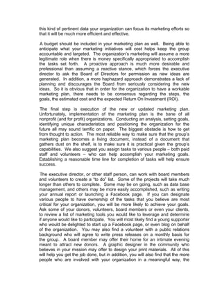 this kind of pertinent data your organization can focus its marketing efforts so
that it will be much more efficient and effective.
A budget should be included in your marketing plan as well. Being able to
anticipate what your marketing initiatives will cost helps keep the group
accountable and targeted. The organization’s marketing will assume a more
legitimate role when there is money specifically appropriated to accomplish
the tasks set forth. A proactive approach is much more desirable and
professional than assuming a reactive stance, which forces the executive
director to ask the Board of Directors for permission as new ideas are
generated. In addition, a more haphazard approach demonstrates a lack of
planning and discourages the Board from seriously considering the new
ideas. So it is obvious that in order for the organization to have a workable
marketing plan, there needs to be consensus regarding the steps, the
goals, the estimated cost and the expected Return On Investment (ROI).
The final step is execution of the new or updated marketing plan.
Unfortunately, implementation of the marketing plan is the bane of all
nonprofit (and for profit) organizations. Conducting an analysis, setting goals,
identifying unique characteristics and positioning the organization for the
future all may sound terrific on paper. The biggest obstacle is how to get
from thought to action. The most reliable way to make sure that the group’s
marketing plan becomes a living document, instead of a document that
gathers dust on the shelf, is to make sure it is practical given the group’s
capabilities. We also suggest you assign tasks to various people – both paid
staff and volunteers – who can help accomplish your marketing goals.
Establishing a reasonable time line for completion of tasks will help ensure
success.
The executive director, or other staff person, can work with board members
and volunteers to create a “to do” list. Some of the projects will take much
longer than others to complete. Some may be on going, such as data base
management, and others may be more easily accomplished, such as writing
your annual report or launching a Facebook page. If you can designate
various people to have ownership of the tasks that you believe are most
critical for your organization, you will be more likely to achieve your goals.
Ask some of your donors, volunteers, board members or even your clients,
to review a list of marketing tools you would like to leverage and determine
if anyone would like to participate. You will most likely find a young supporter
who would be delighted to start up a Facebook page, or even blog on behalf
of the organization. You may also find a volunteer with a public relations
background who will agree to write press releases on a monthly basis for
the group. A board member may offer their home for an intimate evening
meant to attract new donors. A graphic designer in the community who
believes in your mission may offer to design your print materials. All of this
will help you get the job done, but in addition, you will also find that the more
people who are involved with your organization in a meaningful way, the
 