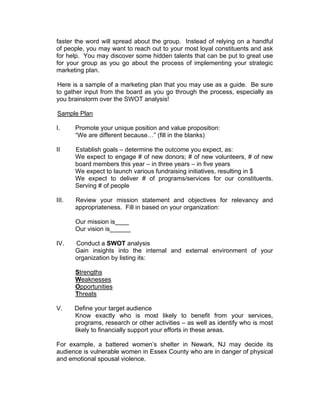 faster the word will spread about the group. Instead of relying on a handful
of people, you may want to reach out to your most loyal constituents and ask
for help. You may discover some hidden talents that can be put to great use
for your group as you go about the process of implementing your strategic
marketing plan.
Here is a sample of a marketing plan that you may use as a guide. Be sure
to gather input from the board as you go through the process, especially as
you brainstorm over the SWOT analysis!
Sample Plan
I. Promote your unique position and value proposition:
“We are different because…” (fill in the blanks)
II Establish goals – determine the outcome you expect, as:
We expect to engage # of new donors; # of new volunteers, # of new
board members this year – in three years – in five years
We expect to launch various fundraising initiatives, resulting in $
We expect to deliver # of programs/services for our constituents.
Serving # of people
III. Review your mission statement and objectives for relevancy and
appropriateness. Fill in based on your organization:
Our mission is____
Our vision is______
IV. Conduct a SWOT analysis
Gain insights into the internal and external environment of your
organization by listing its:
Strengths
Weaknesses
Opportunities
Threats
V. Define your target audience
Know exactly who is most likely to benefit from your services,
programs, research or other activities – as well as identify who is most
likely to financially support your efforts in these areas.
For example, a battered women’s shelter in Newark, NJ may decide its
audience is vulnerable women in Essex County who are in danger of physical
and emotional spousal violence.
 