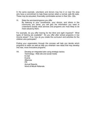In the same example, volunteers and donors may live in or near the area
who have a commitment to help these women attain a normal, safe life style.
These may be educated, financially comfortable women in their 30s - 60s.
VI. State the services/programs you offer
By listening to your constituents, your donors, and others in the
community you serve, you will gain the information you need to
understand exactly what services and programs are most likely to be
most valued by them.
For example, do you offer training for the blind and sight impaired? What
types of training are available? Do you offer after school programs in low
income areas? If so, how do you create the curriculum and activities for the
children who participate?
Putting your organization through this process will help you decide which
programs to retain as well as help you entertain new ideas that may develop
into new, more innovative programs.
VII. Develop an integrated plan using strategic tactics:
Technology - Web site and social media
E-mail
Events
Alliances
PR
Annual Reports
Word of Mouth Referrals
 