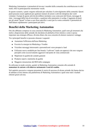 Marketing Automation vi permetterà di trovare i membri della comunità che contribuiscono in altri
modi, oltre la partecipazione meramente vocale.
In questo scenario, i punti vengono utilizzati per calcolare il coinvolgimento della comunità. Questi
punti possono essere applicati per qualsiasi numero di azioni o attività intraprese dai vostri
volontari. Esempi di queste attività dovrebbero includere cose come post del forum, messaggi di
chat, i messaggi della lista di newsletter, o qualsiasi altro parametro si scelga. L'aggiunta di punti
per gli utenti "pesati" in base a casi d'uso specifici e unici per la vostra comunità vi permetterà di
individuare rapidamente i partecipanti più attivi.
Benefici della Marketing Automation
Ora che abbiamo compreso in cosa consista la Marketing Automation, quali sono gli strumenti che
mette a disposizione delle aziende che decidono di adottarla al loro interno e come si possa
impostare una strategia efficace, diventa chiaro che essa consente di ottenere numerosi vantaggi.
Tra i principali benefici si possono elencare i seguenti:
● Aumentare l'efficienza dell'area Marketing
● Favorire la sinergia tra Marketing e Vendite
● Veicolare messaggi interessanti e personalizzati verso prospect e lead
● Utilizzare nuove modalità per fare brand e “coltivare” leads con approcci che non vengono
percepiti come eccessivamente aggressivi dal punto di vista commerciale
● Migliorare la qualità dei contatti generati
● Produrre report e statistiche di qualità
● Maggiore misurazione del ROI delle campagne
Se utilizzata in modo corretto, quindi, la Marketing Automation consente alle aziende di
aumentare le entrate e di ridurree nettamente i costi di vendita.
Nel capitolo successivo vengono presentate le storie di successo di alcune aziende che hanno deciso
di adottare al loro interno una piattaforma di Marketing Automation e quali sono stati i risultati
ottenuti grazie ad essa.
Gianluca Vaglio – Consulenza tecnologica e professionale 10
 