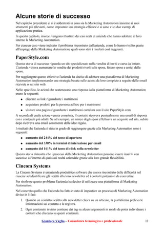Alcune storie di successo
Nel capitolo precedente ci si è addentrati in cosa sia la Marketing Automation insieme ai suoi
strumenti più rilevanti, come impostare una strategia efficace e si sono visti due esempi di
applicazione pratica.
In questo capitolo, invece, vengono illustrati dei casi reali di aziende che hanno adottato al loro
interno la Marketing Automation.
Per ciascun caso viene indicato il problema riscontrato dall'azienda, come lo hanno risolto grazie
all'impiego della Marketing Automatione quali sono stati i risultati così raggiunti.
PaperStyle.com
Questa storia di successo riguarda un sito specializzato nella vendita di inviti e carta da lettere.
L'azienda voleva aumentare le vendite dei prodotti rivolti alle spose, future spose e amici delle
spose.
Per raggiungere questo obiettivo l'azienda ha deciso di adottare una piattaforma di Marketing
Automation implementando una strategia basata sulle azioni da loro compiute a seguito delle email
ricevute o sul sito web.
Nello specifico, le azioni che scatenavano una risposta dalla piattaforma di Marketing Automation
erano le seguenti:
● cliccare su link riguardante i matrimoni
● acquistare prodotti per la persona ad hoc per i matrimoni
● visitare una pagina riguardante i matrimoni correlata con il sito PaperStyle.com
A seconda di quale azione venuta compiuta, il contatto riceveva puntualmente una email di risposta
con i contenuti più adatti. Se ad esempio, un amico degli sposi effettuava un acquisto sul sito, subito
dopo riceveva una email contenente delle idee regalo.
I risultati che l'azienda è stata in grado di raggiungere grazie alla Marketing Automation sono i
seguenti:
● aumento del 244% del tasso di apertura
● aumento del 330% in termini di interazione per email
● aumento del 161% del tasso di click nella newsletter
Questa storia dimostra che i processi della Marketing Automation possono essere inseriti con
successo all'interno di qualsiasi realtà aziendale grazie alla loro grande flessibilità.
Cincom Systems
La Cincom Systems è un'azienda produttrice software che aveva riscontrato delle difficoltà nel
riuscire ad identificare gli iscritti alla loro newsletter ed i contatti potenziali da convertire.
Per risolvere questo problema l'azienda ha deciso di utilizzare una piattaforma di Marketing
Automation.
Nel concreto quello che l'azienda ha fatto è stato di impostare un processo di Marketing Automation
diviso in 5 fasi:
1. Quando un contatto iscritto alla newsletter clicca su un articolo, la piattaforma preleva le
informazioni sul contatto e le registra.
2. Ogni contenuto inviato contiene dai tag su alcuni argomenti in modo da poter individuare i
contatti che cliccano su questi contenuti.
Gianluca Vaglio – Consulenza tecnologica e professionale 11
 