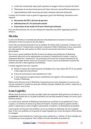 3. Analisi dei contenuti per capire quali registrano un maggior interesse da parte dei lettori.
4. Ottenimento di una descrizione precisa dei lettori attraverso una profilazione progressiva.
5. Approfondimento della conoscenza dei lettori realmente interessati all'azienda.
I risultati che l'azienda è stata in grado di raggiungere grazie alla Marketing Automation sono i
seguenti:
● Incremento del 256% del tasso di apertura
● Individuazione di 1.513 potenziali contatti
● Generazione di una media di 18 nuovi clienti ogni settimana
Ecco una dimostrazione che con una strategia ben impostata è possibile raggiungere qualsiasi
obiettivo.
McAfee
La ben nota McAfee è un'azienda specializzata nella produzione di soluzioni di sicurezza
informatica rivolte sia ai privati che alle imprese.
Grazie alla sua notorietà l'azienda aveva un database di contatti molto consistente. Conteneva così
tanti contatti che le Vendite hanno cominciato a lamentarsi l'ufficio Marketing si fosse concentrato
più sulla quantità che sulla qualità. In effetti i tassi di conversione erano bassi in maniera
preoccupante.
Per ovviare a questo problema McAfee ha deciso di adottare una piattaforma di Marketing
Automation attraverso cui ha implementato un sistema di valutazione dei contatti e creato un
programma della loro "maturazione" che permettesse di inviare loro le giuste informazioni nel
momento più adatto durante il processo di acquisto. Grazie a questo procedimento la qualità dei
contatti convertiti è stata migliorata sensibilmente.
I risultati raggiunti sono stati i seguenti:
● Benchè il numero dei contatti presenti nel database fosse stato ridotto del 35% la sua qualità
è stata migliorata notevolmente.
● Il tasso di conversione è stato aumentato di 4 volte.
● È stato registrato un miglioramento sensibilmente dei rapporti e del coordinamento tra
Vendite e Marketing.
Questa storia dimostra come la Marketing Automation possa essere impiegata con successo non
solo per aumentare le vendite ma anche per raffinare il proprio database dei contatti e migliorare la
comunicazione verso di loro.
Lean Logistics
Questa storia di successo coinvolge uno degli aspetti più importanti della gestione di un'impresa: la
produttività. Quanto più si è in grado di produrre con una data quantità di tempo e di risorse, più il
business crescerà.
La società che ha utilizzato la Marketing Automation per accelerare la sua produttività è Lean
Logistics, un fornitore di sistemi di gestione dei trasporti. In pratica aiutano le grandi aziende a
gestire e organizzare le catene di approvvigionamento, il trasporto e la distribuzione dei prodotti.
Lean Logistics non ha mai avuto problemi con la sua strategia di marketing, che stava andando
bene. Il loro vero problema era la quantità di tempo impiegato per creare ed eseguire effettivamente
le campagne.
Le campagne email richiedevano 3 giorni per essere configurate e i webinar e le ferie richiedevano
6 settimane per essere preparate. Non è affatto un livello accettabile di produttività.
Gianluca Vaglio – Consulenza tecnologica e professionale 12
 