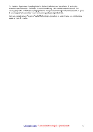Per risolvere il problema Lean Logistics ha deciso di adottare una piattaforma di Marketing
Automation trasferendovi tutti i loro sistemi di marketing. Utilizzando i modelli di email e di
landing page ed il costruttore di campagne messi a disposizione dalla piattaforma sono stati in grado
di lavorare più velocemente e vedere immediati guadagni di produttività.
Ecco un esempio di uso "creativo" della Markerting Automation su un problema non strettamente
legato al ciclo di vendita.
Gianluca Vaglio – Consulenza tecnologica e professionale 13
 