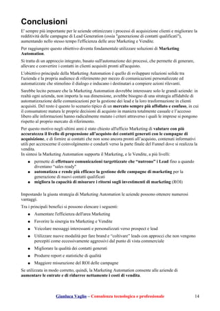 Conclusioni
E' sempre più importante per le aziende ottimizzare i processi di acquisizione clienti e migliorare la
redditività delle campagne di Lead Generation (ossia "generazione di contatti qualificati"),
aumentando nello stesso tempo l'efficienza delle aree Marketing e Vendite.
Per raggiungere questo obiettivo diventa fondamentale utilizzare soluzioni di Marketing
Automation.
Si tratta di un approccio integrato, basato sull'automazione dei processi, che permette di generare,
allevare e convertire i contatti in clienti acquisiti pronti all'acquisto.
L'obiettivo principale della Marketing Automation è quello di sviluppare relazioni solide tra
l'azienda e la propria audience di riferimento per mezzo di comunicazioni personalizzate ed
automatizzate che stimolino il dialogo e inducano i destinatari a compiere azioni rilevanti.
Sarebbe lecito pensare che la Marketing Automation dovrebbe interessare solo le grandi aziende: in
realtà ogni azienda, non importa la sua dimensione, avrebbe bisogno di una strategia affidabile di
automatizzazione delle comunicazioni per la gestione dei lead e la loro trasformazione in clienti
acquisiti. Del resto è questo lo scenario tipico di un mercato sempre più affollato e confuso, in cui
il consumatore matura le proprie decisioni di acquisto in maniera totalmente casuale e l’accesso
libero alle informazioni hanno radicalmente mutato i criteri attraverso i quali le imprese si pongono
rispetto al proprio mercato di riferimento.
Per questo motivo negli ultimi anni è stato chiesto all'ufficio Marketing di valutare con più
accuratezza il livello di propensione all’acquisto dei contatti generati con le campagne di
acquisizione, e di fornire ai contatti che non sono ancora pronti all’acquisto, contenuti informativi
utili per accrescerne il coinvolgimento e condurli verso la parte finale del Funnel dove si realizza la
vendita.
In sintesi la Marketing Automation supporta il Marketing, e le Vendite, a più livelli:
● permette di effettuare comunicazioni targettizzate che “nutrono” i Lead fino a quando
diventano “sales ready"
● automatizza e rende più efficace la gestione delle campagne di marketing per la
generazione di nuovi contatti qualificati
● migliora la capacità di misurare i ritorni sugli investimenti di marketing (ROI)
Impostando la giusta strategia di Marketing Automation le aziende possono ottenere numerosi
vantaggi.
Tra i principali benefici si possono elencare i seguenti:
● Aumentare l'efficienza dell'area Marketing
● Favorire la sinergia tra Marketing e Vendite
● Veicolare messaggi interessanti e personalizzati verso prospect e lead
● Utilizzare nuove modalità per fare brand e “coltivare” leads con approcci che non vengono
percepiti come eccessivamente aggressivi dal punto di vista commerciale
● Migliorare la qualità dei contatti generati
● Produrre report e statistiche di qualità
● Maggiore misurazione del ROI delle campagne
Se utilizzata in modo corretto, quindi, la Marketing Automation consente alle aziende di
aumentare le entrate e di ridurree nettamente i costi di vendita.
Gianluca Vaglio – Consulenza tecnologica e professionale 14
 