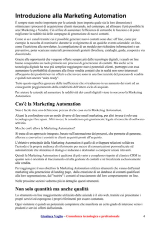 Introduzione alla Marketing Automation
È sempre stato molto importante per le aziende (non importa quale sia la loro dimensione)
ottimizzare i processi di acquisizione clienti riuscendo, nel contempo, ad allineare il più possibile le
aree Marketing e Vendite. Ciò al fine di aumentare l'efficienza di entrambe le funzioni e di poter
migliorare la redditività delle campagne di generazione di nuovi contatti.
Come si sa i canali tramite cui è possibile generare nuovi contatti sono due: off line, come per
esempio la raccolta di nominativi durante lo svolgimento di un qualche evento aziendale; on line,
come l'iscrizione alla newsletter, la compilazione di un modulo per richiedere informazioni o un
preventivo, poter scaricare materiali promozionali gratuiti (brochure, cataloghi, guide, coupon) e via
discorrendo.
Grazie alle opportunità che vengono offerte sempre più dalle tecnologie digitali, i canali on line
hanno conquistato un ruolo primario nei processi di generazione di contatti. Ma anche se la
tecnologia digitale ha reso più semplice raggiungere nuovi potenziali clienti, purtroppo con essa
aumentano le probabilità di passare alla forza vendita contatti che in realtà non sono interessati
all'acquisto dei prodotti/servizi offerti o che invece sono in una fase iniziale del processo di vendita
e quindi non ancora "sales ready".
Tutto questo significa generare delle inefficienze che si traducono in un aumento dei costi ed un
conseguente peggioramento della redditività dell'intero ciclo di acquisto.
Per aiutare le aziende ad aumentare la redditività dei canali digitali viene in soccorso la Marketing
Automation.
Cos'è la Marketing Automation
Non è facile dare una definizione precisa di che cosa sia la Marketing Automation.
Alcuni la confondono con un modo diverso di fare email marketing, per altri invece è solo una
tecnologia per fare spam. Altri invece la considerano più giustamente legata al concetto di software-
servizio.
Ma che cos'è allora la Marketing Automation?
Si tratta di un approccio integrato, basato sull'automazione dei processi, che permette di generare,
allevare e convertire i contatti in clienti acquisiti pronti all'acquisto.
L'obiettivo principale della Marketing Automation è quello di sviluppare relazioni solide tra
l'azienda e la propria audience di riferimento per mezzo di comunicazioni personalizzate ed
automatizzate che stimolino il dialogo e inducano i destinatari a compiere azioni rilevanti.
Quindi la Marketing Automation è qualcosa di più vasto e complesso rispetto al classico CRM in
quanto non è orientata al tracciamento ed alla gestione di contatti e né focalizzata esclusivamente
alla vendita.
Per raggiungere il suo obiettivo la Marketing Automation utilizza strumenti che vanno dall'email
marketing alla generazione di landing page, dalla creazione di un database di contatti qualificati
alla loro segmentazione, dal "nutrire" i contatti al tracciamento del loro comportamento on line.
Nelle prossime sezioni vedremo più in dettaglio questi strumenti.
Non solo quantità ma anche qualità
Lo strumento on line maggiormente utilizzato dalle aziende è il sito web, tramite cui presentano i
propri servizi ed espongono i propri riferimenti per essere contattate.
Ogni visitatore è quindi un potenziale compratore che manifesta un certo grado di interesse verso i
prodotti e servizi offerti dall'azienda.
Gianluca Vaglio – Consulenza tecnologica e professionale 4
 