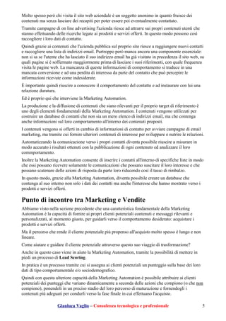 Molto spesso però chi visita il sito web aziendale è un soggetto anonimo in quanto fruisce dei
contenuti ma senza lasciare dei recapiti per poter essere poi eventualmente contattato.
Tramite campagne di on line advertising l'azienda riesce ad attrarre sui propri contenuti utenti che
stanno effettuando delle ricerche legate ai prodotti e servizi offerti. In questo modo possono così
raccogliere i loro dati di contatto.
Quindi grazie ai contenuti che l'azienda pubblica sul proprio sito riesce a raggiungere nuovi contatti
e raccogliere una lista di indirizzi email. Purtroppo però manca ancora una componente essenziale:
non si sa se l'utente che ha lasciato il suo indirizzo email ha già visitato in precedenza il sito web, su
quali pagine si è soffermato maggiormente prima di lasciare i suoi riferimenti, con quale frequenza
visita le pagine web. La mancanza di queste informazioni di comportamento si traduce in una
mancata conversione e ad una perdita di interessa da parte del contatto che può percepire le
informazioni ricevute come indesiderate.
È importante quindi riuscire a conoscere il comportamento del contatto e ad instaurare con lui una
relazione duratura.
Ed è proprio qui che interviene la Marketing Automation.
La produzione e la diffusione di contenuti che siano rilevanti per il proprio target di riferimento è
uno degli elementi fondamentali della Marketing Automation. I contenuti vengono utilizzati per
costruire un database di contatti che non sia un mero elenco di indirizzi email, ma che contenga
anche informazioni sul loro comportamento all'interno dei contenuti proposti.
I contenuti vengono si offerti in cambio di informazioni di contatto per avviare campagne di email
marketing, ma tramite cui fornire ulteriori contenuti di interesse per sviluppare e nutrire le relazioni.
Automatizzando la comunicazione verso i propri contatti diventa possibile riuscire a misurare in
modo accurato i risultati ottenuti con la pubblicazione di ogni contenuto ed analizzare il loro
commportamento.
Inoltre la Marketing Automation consente di inserire i contatti all'interno di specifiche liste in modo
che essi possano ricevere solamente le comunicazioni che possano suscitare il loro interesse e che
possano scatenare delle azioni di risposta da parte loro riducendo così il tasso di rimbalzo.
In questo modo, grazie alla Marketing Automation, diventa possibile creare un database che
contenga al suo interno non solo i dati dei contatti ma anche l'interesse che hanno mostrato verso i
prodotti e servizi offerti.
Punto di incontro tra Marketing e Vendite
Abbiamo visto nella sezione precedente che una caratteristica fondamentale della Marketing
Automation è la capacità di fornire ai propri clienti potenziali contenuti e messaggi rilevanti e
personalizzati, al momento giusto, per guidarli verso il comportamento desiderato: acquistare i
prodotti e servizi offerti.
Ma il percorso che rende il cliente potenziale più propenso all'acquisto molto spesso è lungo e non
lineare.
Come aiutare e guidare il cliente potenziale attraverso questo suo viaggio di trasformazione?
Anche in questo caso viene in aiuto la Marketing Automation, tramite la possibilità di mettere in
piedi un processo di Lead Scoring.
In pratica è un processo tramite cui si assegna ai clienti potenziali un punteggio sulla base dei loro
dati di tipo comportamentale e/o sociodemografico.
Quindi con questa ulteriore capacità della Marketing Automation è possibile attribuire ai clienti
potenziali dei punteggi che variano dinamicamente a seconda delle azioni che compiono (o che non
compiono), ponendoli in un preciso stadio del loro percorso di maturazione e fornendogli i
contenuti più adeguati per condurli verso la fase finale in cui effettuano l'acquisto.
Gianluca Vaglio – Consulenza tecnologica e professionale 5
 