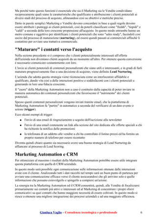 Ma perché tutto questo funzioni è essenziale che sia il Marketing sia le Vendite condividano
reciprocamente quali siano le caratteristiche che qualificano e attribuiscono i clienti potenziali ai
diversi stadi del processo di acquisto, allineandosi così su obiettivi e metriche precise.
Detto in parole semplici Marketing e Vendite devono concordare in base a quali regole devono
essere attribuiti i punteggi ai clienti potenziali, così da poterli classificare come "freddi", "tiepidi" e
"caldi" a seconda della loro crescente propensione all'acquisto. In questo modo entrambe hanno un
metro comune e oggettivo per identificare i clienti potenziali che sono "sales ready", facendoli così
uscire dal processo di maturazione (nurturing), ed essere quindi passati ai commerciali affinché li
contattino per avviare una trattativa commerciale.
"Maturare" i contatti verso l'acquisto
Nella sezione precedente si è compreso che i clienti potenzialmente interessati all'offerta
dell'azienda non diventano clienti acquisiti da un momento all'altro. Per ottenere questa conversione
è necessario comunicare costantemente con loro.
L'invio ai clienti potenziali di contenuti presonalizzati che siano utili e interessanti, e in gradi di farli
maturare progressivamente fino a una decisione di acquisto, viene definito Lead Nurturing.
L'azienda che adotta questa strategia viene riconosciuta come un interlocutore affidabile e
qualificato, dando vita così a delle interazioni positive e soddisfacenti con i clienti potenziali e
generando in loro una fiducia crescente.
Il "cuore" della Marketing Automation non a caso è costituito dalla capacità di poter inviare in
maniera automatica dei contenuti personalizzati che favoriscono il "nutrimento" dei clienti
potenziali.
Spesso questi contenuti personalizzati vengono inviati tramite email, che la piattaforma di
Marketing Automation fa "partire" in automatico a seconda del verificarsi di un dato evento o
azione (trigger).
Ecco alcuni esempi di trigger:
● l'invio di una email di ringraziamento a seguito dell'iscrizione alla newsletter
● l'invio di una email contenente un link alla sezione del sito dedicata alle offerte speciali a chi
ha richiesto la notifica delle promozioni
● la telefonata di un addetto alle vendite a chi ha controllato il listino prezzi ed ha fornito un
proprio numero di telefono per essere ricontatto
Diventa quindi chiaro quanto sia necessario avere una buona strategia di Lead Nurturing da
affiancare al processo di Lead Scoring.
Marketing Automation e CRM
Per ottimizzare al massimo i risultati della Marketing Automation potrebbe essere utile integrare
questa piattaforma con quella di CRM aziendale.
In questo modo sarà possibile ogni comunicazione sulle informazioni ottenute dalle interazioni
avute con il cliente. Analizzando tutti i dati raccolti nel tempo sarà un buon punto di partenza per
avviare una comunicazione efficace verso il cliente assicurandosi che gli arrivino solo e quelle
informazioni che possano coinvolgerlo e spingerlo a compiere un'azione.
La sinergia tra la Marketing Automation ed il CRM consentirà, quindi, alle Vendite di focalizzarsi
primariamente sui contatti più attivi e interessati ed al Marketing di concentrare i propri sforzi
comunicativi su quei contatti che hanno maggiore necessità di essere coltivati. In questo modo si
riesce a ottenere una migliore integrazione dei processi aziendali e ad una maggiore efficienza.
Gianluca Vaglio – Consulenza tecnologica e professionale 6
 