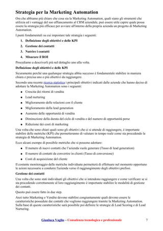 Strategia per la Marketing Automation
Ora che abbiamo più chiaro che cosa sia la Marketing Automation, quali siano gli strumenti che
utilizza ed i vantaggi del suo affiancamento al CRM aziendale, può essere utile capire quale possa
essere la strategia più efficace per avviare all'interno della propria azienda un progetto di Marketing
Automation.
I punti fondamentali su cui impostare tale strategia i seguenti:
1. Definizione degli obiettivi e delle KPI
2. Gestione dei contatti
3. Nutrire i contatti
4. Misurare il ROI
Procediamo a descriverli più nel dettaglio uno alla volta.
Definizione degli obiettivi e delle KPI
Sicuramente perché una qualunque strategia abbia successo è fondamentale stabilire in maniera
chiara e precisa uno o più obiettivi da raggiungere.
Secondo una recente ricerca statistica i principali obiettivi indicati dalle aziende che hanno deciso di
adottare la Marketing Automation sono i seguenti:
● Crescita dei ritorni di vendita
● Lead nurturing
● Miglioramento delle relazioni con il cliente
● Miglioramento della lead generation
● Aumento delle opportunità di vendita
● Diminuzione della durata del ciclo di vendita e del numero di opportunità perse
● Riduzione dei costi di marketing
Una volta che sono chiari quali sono gli obiettivi che ci si attende di raggiungere, è importante
stabilire delle metriche (KPI) che permetteranno di valutare in tempo reale come sta procedendo la
strategia di Marketing Automation.
Ecco alcuni esempo di possibile metriche che si possono adottare:
● Il numero di nuovi contatti che l’azienda vuole generare (Tasso di lead generation)
● Il numero di contatti da convertire in clienti (Tasso di conversione)
● Costi di acquisizione del cliente
Il costante monitoraggio delle metriche individuate permetterà di effettuare nel momento opportuno
le azioni necessarie a condurre l'azienda verso il raggiungimento degli obiettivi prefissi.
Gestione dei contatti
Una volta che sono stati individuati gli obiettivi che si intendono raggiungere e come verificare se si
sta procedendo correttamente al loro raggiungimento è importante stabilire le modalità di gestione
dei contatti.
Questo può essere fatto in due step.
Anzi tutto Marketing e Vendite devono stabilire congiuntamente quali devono essere le
caratteristiche possedute dai contatti che vogliono raggiungere tramite la Marketing Automation.
Sulla base di queste caratteristiche sarà possibile poi definire le strategie di Lead Scoring e di Lead
Nurturing.
Gianluca Vaglio – Consulenza tecnologica e professionale 7
 