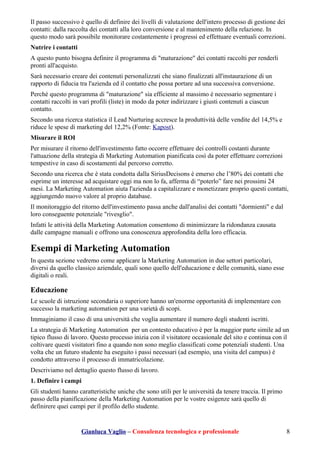 Il passo successivo è quello di definire dei livelli di valutazione dell'intero processo di gestione dei
contatti: dalla raccolta dei contatti alla loro conversione e al mantenimento della relazione. In
questo modo sarà possibile monitorare costantemente i progressi ed effettuare eventuali correzioni.
Nutrire i contatti
A questo punto bisogna definire il programma di "maturazione" dei contatti raccolti per renderli
pronti all'acquisto.
Sarà necessario creare dei contenuti personalizzati che siano finalizzati all'instaurazione di un
rapporto di fiducia tra l'azienda ed il contatto che possa portare ad una successiva conversione.
Perché questo programma di "maturazione" sia efficiente al massimo è necessario segmentare i
contatti raccolti in vari profili (liste) in modo da poter indirizzare i giusti contenuti a ciascun
contatto.
Secondo una ricerca statistica il Lead Nurturing accresce la produttività delle vendite del 14,5% e
riduce le spese di marketing del 12,2% (Fonte: Kapost).
Misurare il ROI
Per misurare il ritorno dell'investimento fatto occorre effettuare dei controlli costanti durante
l'attuazione della strategia di Marketing Automation pianificata così da poter effettuare correzioni
tempestive in caso di scostamenti dal percorso corretto.
Secondo una ricerca che è stata condotta dalla SiriusDecisons è emerso che l’80% dei contatti che
esprime un interesse ad acquistare oggi ma non lo fa, afferma di “poterlo” fare nei prossimi 24
mesi. La Marketing Automation aiuta l'azienda a capitalizzare e monetizzare proprio questi contatti,
aggiungendo nuovo valore al proprio database.
Il monitoraggio del ritorno dell'investimento passa anche dall'analisi dei contatti "dormienti" e dal
loro conseguente potenziale "rivesglio".
Infatti le attività della Marketing Automation consentono di minimizzare la ridondanza causata
dalle campagne manuali e offrono una conoscenza approfondita della loro efficacia.
Esempi di Marketing Automation
In questa sezione vedremo come applicare la Marketing Automation in due settori particolari,
diversi da quello classico aziendale, quali sono quello dell'educazione e delle comunità, siano esse
digitali o reali.
Educazione
Le scuole di istruzione secondaria o superiore hanno un'enorme opportunità di implementare con
successo la marketing automation per una varietà di scopi.
Immaginiamo il caso di una università che voglia aumentare il numero degli studenti iscritti.
La strategia di Marketing Automation per un contesto educativo è per la maggior parte simile ad un
tipico flusso di lavoro. Questo processo inizia con il visitatore occasionale del sito e continua con il
coltivare questi visitatori fino a quando non sono meglio classificati come potenziali studenti. Una
volta che un futuro studente ha eseguito i passi necessari (ad esempio, una visita del campus) è
condotto attraverso il processo di immatricolazione.
Descriviamo nel dettaglio questo flusso di lavoro.
1. Definire i campi
Gli studenti hanno caratteristiche uniche che sono utili per le università da tenere traccia. Il primo
passo della pianificazione della Marketing Automation per le vostre esigenze sarà quello di
definirere quei campi per il profilo dello studente.
Gianluca Vaglio – Consulenza tecnologica e professionale 8
 