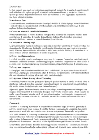 2. Creare liste
Le liste studenti sono modi convenienti per organizzare gli studenti. Se si sceglie di organizzare gli
studenti in base alla regione geografica, corso di studio, corso di laurea, o una varietà di altre
opzioni gli elenchi degli studenti sono un modo per mantenere le cose raggruppate e consentono
una facile interazione mirata.
3. Aggiungere Asset
Le università hanno una varietà di risorse che si può decidere di offrire ai propri potenziali studenti.
Tali risorse possono essere materiali specifici del corso, le domande di sovvenzione, o di una
qualsiasi delle molte altre risorse.
4. Creare un modulo di raccolta informazioni
Dopo aver idnetificato le risorse da offrire è ora possibile utilizzare tali asset come risultato della
compilazione di un modulo di raccolta dati del futuro studente. Questo modulo consente di
convertire i visitatori anonimi in potenziali studenti dotati di nome.
5. Creazione di Landing Pages
La creazione di una pagina di destinazione consente di impostare un imbuto di vendita specifico che
si desidera che il lead segua. Il più delle volte le pagine di destinazione sono create con un unico
invito all'azione. Queste chiamate alle azioni di solito sono costituite dall'invio di un modulo in cui
il lead fornisce ulteriori informazioni in cambio di qualcosa.
6. Creare email personalizzate
La definizione delle e-mail è un'altra parte importante del processo. Questo è un metodo diretto di
interazione con i lead. Ricordate che i messaggi di posta elettronica vengono inviati a liste di lead e
possono essere configurati per essere inviati automaticamente per tutta la durata di una campagna.
7. Creare una campagna
Le campagne sono dove si mettono insieme tutti i vari elementi che avete creato in uno sforzo di
marketing. Le campagne implementano alberi di decisione che continuano a coltivare i lead in base
alle loro interazioni, le risposte alle e-mail e altri punti di contatto.
8. Programmi di Lead Scoring e Lead Nurturing
I visitatori e potenziali studenti guadagnano punti per qualsiasi numero di attività svolte sul sito o in
altri luoghi on line. È possibile aggiungere manualmente punti per un potenziale studente in base
alle attività non on line (ad esempio, una visita del campus).
Il processo appena descritto dimostra come la Marketing Automation possa essere impiegata con
successo anche in contesti di formazione. Essa può essere rivolta non solo verso i futuri studenti ma
anche verso gli studenti attuali e quelli già laureati per tracciare i loro interessi e comportamenti
durante la loro carriera scolastica e per continuare a restare in contatto con loro una volta usciti
dall'univesità.
Comunità
Utilizzare la Marketing Automation in un contesto di comunità è un po' diverso da quello che si
potrebbe trovare in un tipico contesto di vendita. Tuttavia i vantaggi della Marketing Automation
possono essere applicati a una comunità e servire come una preziosa risorsa nella sua gestione.
Se si vuole utilizzare la Marketing Automation all'interno della comunità invece di concentrarsi su
incanalare lead a un particolare esito (ad esempio le vendite) il flusso di lavoro consisterebbe più
nella gestione della comunità. Gestire una comunità vuol dire determinare i membri della comunità
più coinvolti, riconoscendo i loro sforzi, e lodarli pubblicamente per il lavoro che stanno facendo.
E 'importante tenere a mente durante il monitoraggio di una comunità che i volontari più attivi non
sono necessariamente quelli che parlano di più. Utilizzare gli strumenti messi a disposizione dalla
Gianluca Vaglio – Consulenza tecnologica e professionale 9
 