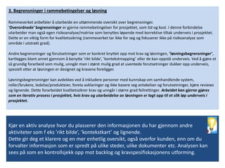 3. Begrensninger i rammebetingelser og løsning

Rammeverket anbefaler å utarbeide en uttømmende oversikt over begrensninger.
’Overordnede’ begrensninger er gjerne rammebetingelser for prosjektet, som tid og kost. I denne forbindelse
utarbeider man også egen risikoanalyse/matrise som benyttes løpende med korrektive tiltak underveis i prosjektet.
Dette er en viktig form for kvalitetssikring (rammeverket tar ikke for seg og fokuserer ikke på risikoanalyse som
område i utstrakt grad).

Andre begrensninger og forutsetninger som er konkret knyttet opp mot krav og løsningen, ’løsningsbegrensninger’,
kartlegges blant annet gjennom å benytte ’rikt bilde’, ’kontekstmapping’ eller de kan oppstå underveis. Ved å gjøre et
så grundig forarbeid som mulig, unngår man i størst mulig grad at uventede forutsetninger dukker opp underveis,
spesielt etter at løsningen er designet og kravene foreligger.

Løsningsbegrensninger kan avdekkes ved å inkludere personer med kunnskap om samhandlende system,
roller/brukere, ledelse/produkteier, foreta avklaringer og ikke basere seg antakelser og forutsetninger, kjøre reviews
og lignende. Dette forarbeidet kvalitetssikrer krav og unngår i større grad feilrettinger. Arbeidet kan gjerne gjøres
som en iterativ prosess i prosjektet, hvis krav og utarbeidelse av løsningen er lagt opp til et slik løp underveis i
prosjektet.




Kjør en aktiv analyse hvor du plasserer den informasjonen du har gjennom andre
aktiviteter som f eks ’rikt bilde’, ’kontekstkart’ og lignende.
Dette gir deg et klarere og en mer enhetlig oversikt, også overfor kunden, enn om du
forvalter informasjon som er spredt på ulike steder, ulike dokumenter etc. Analysen kan
sees på som en kontrollsjekk opp mot backlog og kravspesifiskasjonens utforming.
 