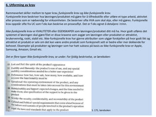 6. Utforming av krav

Rammeverket skiller mellom to typer krav, funksjonelle krav og ikke-funksjonelle krav.
Funksjonelle krav beskriver hva løsningen/produktet må gjøre for å tilfredsstille eller utføre et type arbeid, aktivitet
eller prosess som er nødvendig for virksomheten. De beskriver ofte HVA som skal skje, eller må gjøres. Funksjonelle
krav oppstår ofte fra UC som f eks kan beskrive en prosessflyt. Det er f eks egnet å detaljere i trinn.

Ikke-funksjonelle krav er KVALITETER eller EGENSKAPER som løsningen/produktet ditt må ha. Hvor godt utføres det
systemet el løsningen skal gjøre?Det er disse kravene som avgjør om løsningen eller produktet er attraktivt,
brukervennlig, raskt, stabil etc. Ikke-funksjonelle krav har gjerne attributter som utgjør forskjellen på hvor godt likt og
attraktivt et produkt er selv om det kan være andre produkt som funksjonelt sett er bedre eller mer dekkende for
behovet. Eksempler på produkter og løsninger som har hatt suksess på basis av ikke-funksjonelle krav er Apple,
Samsung, Amazon, Gmail etc.

Det er flere typer Ikke-funksjonelle krav, se under. For fyldig beskrivelse, se læreboken:




                                                                         S. 175, læreboken
 