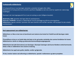 Funksjonelle målekriterier

Et funksjonelt krav er noe løsningen, tjenesten, produktet skal gjøre eller utføre.
Målekriteriet til funksjonelle krav må derfor spesifisere hvordan du skal vite at det har oppfylt den nødvendige
handlingen.

Eksempel, tatt med utgangspunkt fra et case om avising av veier (tidligere benyttet).

Beskrivelse, HVA: tjenesten skal lagre data fra værstasjonene.
Rationale, HVORFOR: værdata er nødvendig for å kunne planlegge og utforme avisningsplaner.
Målekriterie: lagrede værdata i tjenesten skal være identisk med overført værdata, målt og lagret fra den enkelte
værdatastasjon.



Kort oppsummert om målekriteriet:

Målekriterer er ikke en test men et benchmark som testerne kan bruke for å fastlå hvorvidt løsningen møter
kravet.

Å kvantifisere et krav er en fordel siden det betyr at du og kunden utarbeider den samme forståelsen for kravet.
Målekriteriet er derfor et viktig og avklarende kommunikasjonsutgangspunkt.

Målekriteriet skal aldri (formuleres) som løsningen. Eksempel: løsningen skal kunne håndtere verbal kommando.
Dette er ikke er målekriterie men snarere en løsning.

Målekriterier kan også være grafer, tabeller, verdier og lignende.

Til sist, involver testere ved utforming av målekriterier, spesielt i mellomstore og større prosjekter.
 