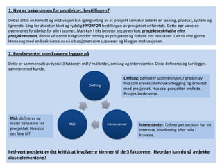 1. Hva er bakgrunnen for prosjektet, bestillingen?
Det er alltid en hensikt og motivasjon bak igangsetting av et prosjekt som skal lede til en løsning, produkt, system og
lignende. Sørg for at det er klart og tydelig HVORFOR bestillingen av prosjektet er foretatt. Dette bør være en
overordnet forståelse for alle i teamet. Man kan f eks benytte seg av en kort prosjektbeskrivelse eller
prosjektmandat, denne vil danne bakgrunn for retning av prosjektet og fortelle om hensikten. Det vil ofte gjerne
lønne seg med en beskrivelse av nå-situasjonen som supplerer og klargjør motivasjonen.

2. Fundamentet som kravene bygger på
Dette er sammensatt av typisk 3 faktorer; mål / målbildet, omfang og Interessenter. Disse defineres og kartlegges
sammen med kunde.

                                                                   Omfang: definerer utstrekningen / graden av
                                               Omfang
                                                                   hva som kreves i behovskartlegging og arbeidet
                                                                   med prosjektet. Hva skal prosjektet omfatte.
                                                                   Prosjektbeskrivelse.




 Mål: definerer og
 måler hensikten for               Mål                   Interessenter      Interessenter: Enhver person som har en
 prosjektet. Hva skal                                                       interesse, involvering eller rolle i
 det føre til?                                                              kravene.


I ethvert prosjekt er det kritisk at involverte kjenner til de 3 faktorene. Hvordan kan du så avdekke
disse elementene?
 