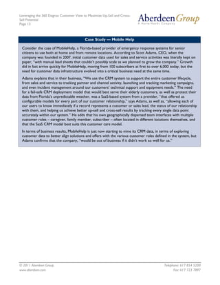 Leveraging the 360 Degree Customer View to Maximize Up-Sell and Cross-
Sell Potential
Page 13



                                         Case Study — Mobile Help

 Consider the case of MobileHelp, a Florida-based provider of emergency response systems for senior
 citizens to use both at home and from remote locations. According to Scott Adams, CEO, when the
 company was founded in 2007, initial customer data used for sales and service activities was literally kept on
 paper, “with manual lead sheets that couldn’t possibly scale as we planned to grow the company.” Growth
 did in fact arrive quickly for MobileHelp, moving from 100 subscribers at first to over 6,000 today, but the
 need for customer data infrastructure evolved into a critical business need at the same time.
 Adams explains that in their business, “We use the CRM system to support the entire customer lifecycle,
 from sales and service to tracking partner and channel activity, launching and tracking marketing campaigns,
 and even incident management around our customers’ technical support and equipment needs.” The need
 for a fail-safe CRM deployment model that would best serve their elderly customers, as well as protect their
 data from Florida’s unpredictable weather, was a SaaS-based system from a provider, “that offered us
 configurable models for every part of our customer relationship,” says Adams, as well as, “allowing each of
 our users to know immediately if a record represents a customer or sales lead, the status of our relationship
 with them, and helping us achieve better up-sell and cross-sell results by tracking every single data point
 accurately within our system.” He adds that his own geographically dispersed team interfaces with multiple
 customer roles – caregiver, family member, subscriber – often located in different locations themselves, and
 that the SaaS CRM model best suits this customer care model.
 In terms of business results, MobileHelp is just now starting to mine its CRM data, in terms of exploring
 customer data to better align solutions and offers with the various customer roles defined in the system, but
 Adams confirms that the company, “would be out of business if it didn’t work so well for us.”




© 2011 Aberdeen Group.                                                                     Telephone: 617 854 5200
www.aberdeen.com                                                                                 Fax: 617 723 7897
 