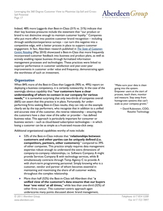 Leveraging the 360 Degree Customer View to Maximize Up-Sell and Cross-
Sell Potential
Page 17



Indeed, 48% more Laggards than Best-in-Class (31% vs. 21%) indicate that
their key business pressures include the statement that “our product or
brand is not distinctive enough to maintain customer loyalty.” Companies
who put more effort into positive customer brand recognition – including
through satisfaction/experience surveys – can turn this negative into a
competitive edge, with a better process in place to support customer
engagement. In fact, Aberdeen research published in The State of Customer-
Centric Retailing (May 2010) showcased a Best-in-Class that more frequently
incorporated customer feedback into business and product plans, as well as
actively enabling repeat business through formalized information
management processes and technologies. These practices were linked to
superior performance in customer satisfaction and year-over-year
improvements in customer order value and frequency, demonstrating again
the worthiness of such an investment.

Organization
When 84% more of the Best-in-Class than Laggards (90% vs. 49%) report on          “Make sure your data is clean
deploying a business competency, it is certainly noteworthy. In the case of the   going into the system.
seemingly obvious capability that “our customers have a clear                     Empower users at the start of
understanding of whom to contact in our company for various                       process, teach them, monitor
needs,” it is somewhat surprising that only two-thirds of companies overall       and measure. Stay away from
(66%) can assert that this practice is in place. Fortunately, for under-          homegrown systems that can't
                                                                                  scale as your company grows.”
performing firms seeking Best-in-Class results, they can rely on the example
clearly set by the top performers, who recognize that in addition to a unified         ~ David Rubinstein, COO,
and accurate view of the customer, the reverse relationship – ensuring that                  Resolve Technology
the customers have a clear view of the seller or provider – has defined
business value. This approach is particularly important for consumer or
business sectors – such as cloud-based subscription technologies – in which
losing a customer can be as simple as a frustrated mouse-click away.
Additional organizational capabilities worthy of note include:
    •   53% of the Best-in-Class indicate that “relationships between
        customers and other parties can be uniquely defined (i.e.
        competitors, partners, other customers),” compared to 39%
        of other companies. This practice simply requires data management
        expertise robust enough to understand the extra dimensions of
        company-to-company relationships, i.e. Software Company A might
        provide Services Company B with technology services, while B
        simultaneously contracts through Temp Agency C to provide A
        with short-term programming personnel. Simply knowing who is a
        customer, vendor and partner of whom becomes essential in
        maintaining and maximizing the share of all customer wallets,
        throughout the complex relationship.
    •   More than half (52%) the Best-in-Class tell Aberdeen that “a
        unified view of the customer’s data ensures that our buyers
        hear ‘one voice’ at all times,” while less than one-third (32%) of
        other firms concur. This customer-centric approach again
        underscores many points discussed above: brand management,
© 2011 Aberdeen Group.                                                                  Telephone: 617 854 5200
www.aberdeen.com                                                                              Fax: 617 723 7897
 