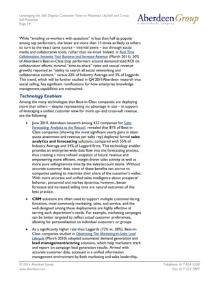 Leveraging the 360 Degree Customer View to Maximize Up-Sell and Cross-
Sell Potential
Page 19



While “emailing co-workers with questions” is less than half as popular
among top performers, the latter are more than 11-times as likely as others
to turn to the exact same source – internal peers – but through social
media and collaborative tools, rather than via email. Indeed, in Real Time
Collaboration: Innovate Your Business and Increase Revenue (March 2011), 50%
of Aberdeen’s Best-in-Class (top performers around demonstrated ROI on
collaboration efforts, minimal “time-to-share” rates and annual revenue
growth) reported an “ability to search all social networking and
collaborative content,” versus 22% of Industry Average and 3% of Laggards.
This trend, which will be further studied in Q4 2011Aberdeen research into
social selling, has significant ramifications for how enterprise knowledge
management capabilities are maintained.
Technology Enablers
Among the many technologies that Best-in-Class companies are deploying
more than others – despite representing no advantage in size – in support
of leveraging a unified customer view for more up- and cross-sell revenue,
are the following:
    •   June 2010, Aberdeen research among 422 companies for Sales
        Forecasting: Analytics to the Rescue!, revealed that 81% of Best-in-
        Class companies (showing the most significant yearly gains in team
        quota attainment and revenue per sales rep) deployed formal sales
        analytics and forecasting solutions, compared with 55% of
        Industry Average and 34% of Laggard firms. This technology enabler
        provides an enterprise-wide data flow into the forecasting process,
        thus creating a more refined snapshot of future revenue and
        empowering more efficient, margin-driven sales activity as well as
        more pure selling/service time by the sales/account teams. Without
        accurate customer data, none of these benefits can accrue to
        companies seeking to maximize their share of the customer’s wallet.
        With more accurate and unified sales intelligence about prospects’
        behavior, personnel and market dynamics, however, better
        forecasts and increased selling time are natural outcomes of this
        best practice.
    •   CRM solutions are often used to support multiple customer-facing
        functions, most commonly marketing, sales, and service, and the
        well-designed among these deployments are highly effective at
        serving each department’s needs. For example, marketing campaigns
        can be better targeted to reflect actual customer preferences,
        allowing for personalization to individual customers or groups.
    •   At a significantly higher rate than Laggards (72% vs. 28%), Best-in-
        Class companies studied in Optimizing The Marketing-to-Sales Lead
        Lifecycle (March 2010) adopted automated demand generation and
        lead management/scoring solutions, which help marketers track
        and report on campaign lead generation results. Armed with
        accurate customer data, accessed in a unified information
        management environment by both marketing and sales leadership,
© 2011 Aberdeen Group.                                                         Telephone: 617 854 5200
www.aberdeen.com                                                                     Fax: 617 723 7897
 