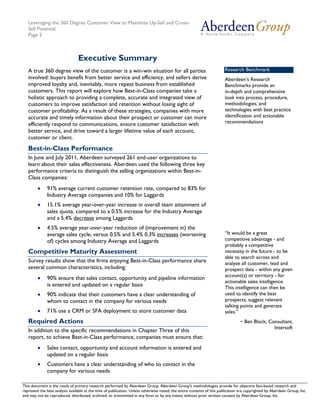 Leveraging the 360 Degree Customer View to Maximize Up-Sell and Cross-
   Sell Potential
   Page 2



                                 Executive Summary
   A true 360 degree view of the customer is a win-win situation for all parties                                        Research Benchmark
   involved: buyers benefit from better service and efficiency, and sellers derive                                      Aberdeen’s Research
   improved loyalty and, inevitably, more repeat business from established                                              Benchmarks provide an
   customers. This report will explore how Best-in-Class companies take a                                               in-depth and comprehensive
   holistic approach to providing a complete, accurate and integrated view of                                           look into process, procedure,
   customers to improve satisfaction and retention without losing sight of                                              methodologies, and
   customer profitability. As a result of these strategies, companies with more                                         technologies with best practice
   accurate and timely information about their prospect or customer can more                                            identification and actionable
   efficiently respond to communications, ensure customer satisfaction with                                             recommendations
   better service, and drive toward a larger lifetime value of each account,
   customer or client.
   Best-in-Class Performance
   In June and July 2011, Aberdeen surveyed 261 end-user organizations to
   learn about their sales effectiveness. Aberdeen used the following three key
   performance criteria to distinguish the selling organizations within Best-in-
   Class companies:
        •     91% average current customer retention rate, compared to 83% for
              Industry Average companies and 10% for Laggards
        •     15.1% average year-over-year increase in overall team attainment of
              sales quota, compared to a 0.5% increase for the Industry Average
              and a 5.4% decrease among Laggards
        •     4.5% average year-over-year reduction of (improvement in) the
              average sales cycle, versus 0.5% and 5.4% 0.3% increases (worsening                                       “It would be a great
              of) cycles among Industry Average and Laggards                                                            competitive advantage - and
                                                                                                                        probably a competitive
   Competitive Maturity Assessment                                                                                      necessity in the future - to be
                                                                                                                        able to search across and
   Survey results show that the firms enjoying Best-in-Class performance share                                          analyze all customer, lead and
   several common characteristics, including:                                                                           prospect data - within any given
                                                                                                                        account(s) or territory - for
        •     90% ensure that sales contact, opportunity and pipeline information
                                                                                                                        actionable sales intelligence.
              is entered and updated on a regular basis                                                                 This intelligence can then be
        •     90% indicate that their customers have a clear understanding of                                           used to identify the best
              whom to contact in the company for various needs                                                          prospects, suggest relevant
                                                                                                                        talking points and generate
        •     71% use a CRM or SFA deployment to store customer data                                                    sales.”
   Required Actions                                                                                                              ~ Ben Block, Consultant,
                                                                                                                                                Intersoft
   In addition to the specific recommendations in Chapter Three of this
   report, to achieve Best-in-Class performance, companies must ensure that:
        •     Sales contact, opportunity and account information is entered and
              updated on a regular basis
        •     Customers have a clear understanding of who to contact in the
              company for various needs

This document is the result of primary research performed by Aberdeen Group. Aberdeen Group's methodologies provide for Telephone: 617 854 5200
   © 2011 Aberdeen Group.                                                                                                           objective fact-based research and
represent the best analysis available at the time of publication. Unless otherwise noted, the entire contents of this publication are copyrighted by Aberdeen Group, Inc.
   www.aberdeen.com                                                                                                                         Fax: 617 723 7897
and may not be reproduced, distributed, archived, or transmitted in any form or by any means without prior written consent by Aberdeen Group, Inc.
 