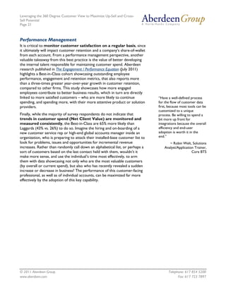 Leveraging the 360 Degree Customer View to Maximize Up-Sell and Cross-
Sell Potential
Page 21



Performance Management
It is critical to monitor customer satisfaction on a regular basis, since
it ultimately will impact customer retention and a company’s share-of-wallet
from each account. From a performance management perspective, another
valuable takeaway from this best practice is the value of better developing
the internal talent responsible for maintaining customer spend. Aberdeen
research published in The Engagement / Performance Equation (July 2011)
highlights a Best-in-Class cohort showcasing outstanding employee
performance, engagement and retention metrics, that also reports more
than a three-times greater year-over-year growth in customer retention,
compared to other firms. This study showcases how more engaged
employees contribute to better business results, which in turn are directly
linked to more satisfied customers – who are more likely to continue             “Have a well-defined process
spending, and spending more, with their more attentive product or solution       for the flow of customer data
providers.                                                                       first, because most tools can be
                                                                                 customized to a unique
Finally, while the majority of survey respondents do not indicate that           process. Be willing to spend a
trends in customer spend (Net Client Value) are monitored and                    bit more up front for
measured consistently, the Best-in-Class are 65% more likely than                integrations because the overall
Laggards (43% vs. 26%) to do so. Imagine the hiring and on-boarding of a         efficiency and end-user
new customer service rep or high-end global accounts manager inside an           adoption is worth it in the
organization, who is preparing to attack their installed-base customer list to   end.”
look for problems, issues and opportunities for incremental revenue                     ~ Robin Welt, Solutions
increases. Rather than randomly call down an alphabetical list, or perhaps a         Analyst/Application Trainer,
sort of customers based on the last contact held with them, wouldn’t it                                Core BTS
make more sense, and use the individual’s time most effectively, to arm
them with data showcasing not only who are the most valuable customers
(by overall or current spend), but also who has recently revealed a sudden
increase or decrease in business? The performance of this customer-facing
professional, as well as of individual accounts, can be maximized far more
effectively by the adoption of this key capability.




© 2011 Aberdeen Group.                                                                 Telephone: 617 854 5200
www.aberdeen.com                                                                             Fax: 617 723 7897
 