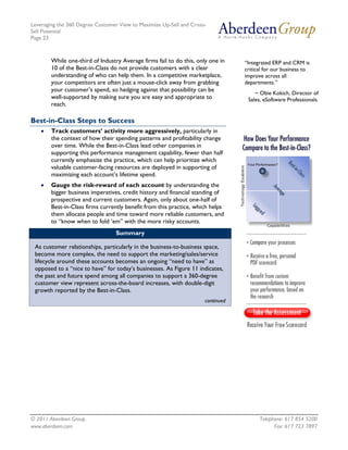 Leveraging the 360 Degree Customer View to Maximize Up-Sell and Cross-
Sell Potential
Page 23



        While one-third of Industry Average firms fail to do this, only one in    “Integrated ERP and CRM is
        10 of the Best-in-Class do not provide customers with a clear             critical for our business to
        understanding of who can help them. In a competitive marketplace,         improve across all
        your competitors are often just a mouse-click away from grabbing          departments.”
        your customer’s spend, so hedging against that possibility can be
                                                                                      ~ Obie Kokich, Director of
        well-supported by making sure you are easy and appropriate to              Sales, eSoftware Professionals.
        reach.

Best-in-Class Steps to Success
    •   Track customers’ activity more aggressively, particularly in
        the context of how their spending patterns and profitability change
        over time. While the Best-in-Class lead other companies in
        supporting this performance management capability, fewer than half
        currently emphasize the practice, which can help prioritize which
        valuable customer-facing resources are deployed in supporting of
        maximizing each account’s lifetime spend.
    •   Gauge the risk-reward of each account by understanding the
        bigger business imperatives, credit history and financial standing of
        prospective and current customers. Again, only about one-half of
        Best-in-Class firms currently benefit from this practice, which helps
        them allocate people and time toward more reliable customers, and
        to “know when to fold ‘em” with the more risky accounts.
                                  Summary

 As customer relationships, particularly in the business-to-business space,
 become more complex, the need to support the marketing/sales/service
 lifecycle around these accounts becomes an ongoing “need to have” as
 opposed to a “nice to have” for today’s businesses. As Figure 11 indicates,
 the past and future spend among all companies to support a 360-degree
 customer view represent across-the-board increases, with double-digit
 growth reported by the Best-in-Class.
                                                                      continued




© 2011 Aberdeen Group.                                                                  Telephone: 617 854 5200
www.aberdeen.com                                                                              Fax: 617 723 7897
 