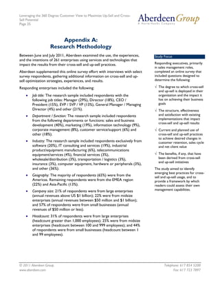 Leveraging the 360 Degree Customer View to Maximize Up-Sell and Cross-
Sell Potential
Page 25



                       Appendix A:
                   Research Methodology
Between June and July 2011, Aberdeen examined the use, the experiences,       Study Focus
and the intentions of 261 enterprises using services and technologies that
impact the results from their cross-sell and up-sell practices.               Responding executives, primarily
                                                                              in sales management roles,
Aberdeen supplemented this online survey effort with interviews with select   completed an online survey that
survey respondents, gathering additional information on cross-sell and up-    included questions designed to
sell optimization strategies, experiences, and results.                       determine the following:

Responding enterprises included the following:                                √ The degree to which cross-sell
                                                                                and up-sell is deployed in their
    •   Job title: The research sample included respondents with the            organization and the impact it
        following job titles: Manager (29%), Director (18%), CEO /              has on achieving their business
        President (15%), EVP / SVP / VP (13%), General Manager / Managing       goals
        Director (4%) and other (21%).                                        √ The structure, effectiveness
    •   Department / function: The research sample included respondents         and satisfaction with existing
        from the following departments or functions: sales and business         implementations that impact
                                                                                cross-sell and up-sell results
        development (40%), marketing (19%), information technology (9%),
        corporate management (8%), customer service/support (6%) and          √ Current and planned use of
        other (18%).                                                            cross-sell and up-sell practices
                                                                                to achieve desired changes in
    •   Industry: The research sample included respondents exclusively from     customer retention, sales cycle
        software (20%), IT consulting and services (19%), industrial            and net client value
        product/equipment manufacturing (6%), telecommunications
        equipment/services (4%), financial services (3%),                     √ The benefits, if any, that have
        wholesale/distribution (3%), transportation / logistics (3%),           been derived from cross-sell
                                                                                and up-sell initiatives
        insurance (3%), computer equipment, hardware or peripherals (3%),
        and other (36%).                                                      The study aimed to identify
                                                                              emerging best practices for cross-
    •   Geography: The majority of respondents (65%) were from the            sell and up-sell usage, and to
        Americas. Remaining respondents were from the EMEA region             provide a framework by which
        (22%) and Asia-Pacific (13%).                                         readers could assess their own
    •   Company size: 21% of respondents were from large enterprises          management capabilities.
        (annual revenues above US $1 billion); 22% were from midsize
        enterprises (annual revenues between $50 million and $1 billion);
        and 57% of respondents were from small businesses (annual
        revenues of $50 million or less).
    •   Headcount: 31% of respondents were from large enterprises
        (headcount greater than 1,000 employees); 25% were from midsize
        enterprises (headcount between 100 and 999 employees); and 44%
        of respondents were from small businesses (headcount between 1
        and 99 employees).




© 2011 Aberdeen Group.                                                              Telephone: 617 854 5200
www.aberdeen.com                                                                          Fax: 617 723 7897
 