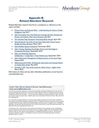 Leveraging the 360 Degree Customer View to Maximize Up-Sell and Cross-
Sell Potential
Page 27



                              Appendix B:
                       Related Aberdeen Research
Related Aberdeen research that forms a companion or reference to this
report includes:
      •Chance Favors the Prepared Mind - Understanding the Science of Sales
       Intelligence; July 2011
    • Sales Forecasting: How Top Performers Leverage the Past, Visualize the
       Present, and Improve Their Future Revenue; July 2011
    • The Extended Sales Enterprise: Channeling Better Results; April 2011
    • Streamlining the Top of the Funnel: How Inside Sales Teams Source,
       Qualify and Close Business; March 2011
    • Sales Mobility: Quotas Untethered; November 2010
    • Sales Training: Deploying Knowledge, Process and Technology to
       Consistently Hit Quota; September 2010
    • Sales and Marketing Alignment:
       Collaboration + Cooperation = Peak Performance; September 2010
    • Sales Performance Management: Getting Everyone on the Same Page;
       August 2010
    • Optimizing Lead-To-Win: Shrinking the Sales Cycle and Focusing Closers
       on Sealing More Deals; May 2010
    • Providing a 360˚ View of the Customer: Better Service - Higher Sales;
       March 2010
Information on these and any other Aberdeen publications can be found at
www.aberdeen.com.




 Author: Peter Ostrow, Research Director, Sales Effectiveness
 (peter.ostrow@aberdeen.com)
For more than two decades, Aberdeen's research has been helping corporations worldwide become Best-in-Class.
Having benchmarked the performance of more than 644,000 companies, Aberdeen is uniquely positioned to provide
organizations with the facts that matter — the facts that enable companies to get ahead and drive results. That's why
our research is relied on by more than 2.5 million readers in over 40 countries, 90% of the Fortune 1,000, and 93% of
the Technology 500.

As a Harte-Hanks Company, Aberdeen’s research provides insight and analysis to the Harte-Hanks community of
local, regional, national and international marketing executives. Combined, we help our customers leverage the power
of insight to deliver innovative multichannel marketing programs that drive business-changing results. For additional
information, visit Aberdeen http://www.aberdeen.com or call (617) 854-5200, or to learn more about Harte-Hanks, call
(800) 456-9748 or go to http://www.harte-hanks.com.

This document is the result of primary research performed by Aberdeen Group. Aberdeen Group's methodologies
provide for objective fact-based research and represent the best analysis available at the time of publication. Unless
otherwise noted, the entire contents of this publication are copyrighted by Aberdeen Group, Inc. and may not be
reproduced, distributed, archived, or transmitted in any form or by any means without prior written consent by
Aberdeen Group, Inc. (2011a)


© 2011 Aberdeen Group.                                                                                                   Telephone: 617 854 5200
www.aberdeen.com                                                                                                               Fax: 617 723 7897
 