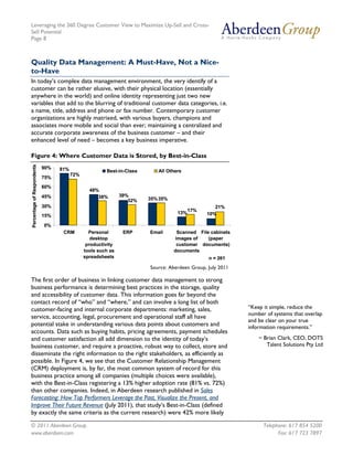 Leveraging the 360 Degree Customer View to Maximize Up-Sell and Cross-
Sell Potential
Page 8



Quality Data Management: A Must-Have, Not a Nice-
to-Have
In today’s complex data management environment, the very identify of a
customer can be rather elusive, with their physical location (essentially
anywhere in the world) and online identity representing just two new
variables that add to the blurring of traditional customer data categories, i.e.
a name, title, address and phone or fax number. Contemporary customer
organizations are highly matrixed, with various buyers, champions and
associates more mobile and social than ever; maintaining a centralized and
accurate corporate awareness of the business customer – and their
enhanced level of need – becomes a key business imperative.

Figure 4: Where Customer Data is Stored, by Best-in-Class
Percentage of Respondents




                            90%   81%                  Best-in-Class      All Others
                                        72%
                            75%
                            60%
                                                48%
                            45%                    38%        39%
                                                                 32%   35% 35%
                            30%                                                                  21%
                                                                                        17%
                                                                                  13%         10%
                            15%

                            0%
                                   CRM          Personal       ERP     Email      Scanned File cabinets
                                                 desktop                         images of    (paper
                                               productivity                       customer documents)
                                              tools such as                      documents
                                              spreadsheets                                     n = 261
                                                                       Source: Aberdeen Group, July 2011

The first order of business in linking customer data management to strong
business performance is determining best practices in the storage, quality
and accessibility of customer data. This information goes far beyond the
contact record of “who” and “where,” and can involve a long list of both
customer-facing and internal corporate departments: marketing, sales,                                      “Keep it simple, reduce the
                                                                                                           number of systems that overlap
service, accounting, legal, procurement and operational staff all have
                                                                                                           and be clear on your true
potential stake in understanding various data points about customers and                                   information requirements.”
accounts. Data such as buying habits, pricing agreements, payment schedules
and customer satisfaction all add dimension to the identity of today’s                                         ~ Brian Clark, CEO, DOTS
business customer, and require a proactive, robust way to collect, store and                                      Talent Solutions Pty Ltd
disseminate the right information to the right stakeholders, as efficiently as
possible. In Figure 4, we see that the Customer Relationship Management
(CRM) deployment is, by far, the most common system of record for this
business practice among all companies (multiple choices were available),
with the Best-in-Class registering a 13% higher adoption rate (81% vs. 72%)
than other companies. Indeed, in Aberdeen research published in Sales
Forecasting: How Top Performers Leverage the Past, Visualize the Present, and
Improve Their Future Revenue (July 2011), that study’s Best-in-Class (defined
by exactly the same criteria as the current research) were 42% more likely

© 2011 Aberdeen Group.                                                                                           Telephone: 617 854 5200
www.aberdeen.com                                                                                                       Fax: 617 723 7897
 
